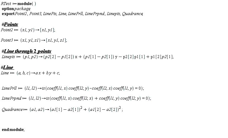 RTest := module () export Point2, Point3, LinePts, Line, LinePrll, LinePrpnd, Linepts, Quadrance; option package;  Point2 := proc (x1, y1) options operator, arrow; [x1, y1] end proc; Point3 := proc (x1, y1, z1) options operator, arrow; [x1, y1, z1] end proc; Linepts := proc (p1, p2) options operator, arrow; (p2[2]-p1[2])*x+(p1[1]-p2[1])*y-p2[2]*p1[1]+p1[2]*p2[1] end proc; Line := proc (a, b, c) options operator, arrow; a*x+b*y+c end proc; LinePrll := proc (l1, l2) options operator, arrow; is(coeff(l1, x)*coeff(l2, y)-coeff(l2, x)*coeff(l1, y) = 0) end proc; LinePrpnd := proc (l1, l2) options operator, arrow; is(coeff(l1, x)*coeff(l2, x)+coeff(l1, y)*coeff(l2, y) = 0) end proc; Quadrance := proc (a1, a2) options operator, arrow; (a1[1]-a2[1])^2+(a1[2]-a2[2])^2 end proc end module