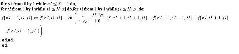 for n1 from 0 while n1 <= T-1 do for i1 while i1 <= N[x] do for j1 while j1 <= N[p] do f[n1+1, i1, j1] := f[n1, i1, j1]-`&Delta;t`*j1*`&Delta;p`*(f[n1+1, i1+1, j1]-f[n1+1, i1-1, j1]+f[n1, i1+1, j1]-f[n1, i1-1, j1])/((4*`&Delta;x`)*(1.0)) end do end do end do