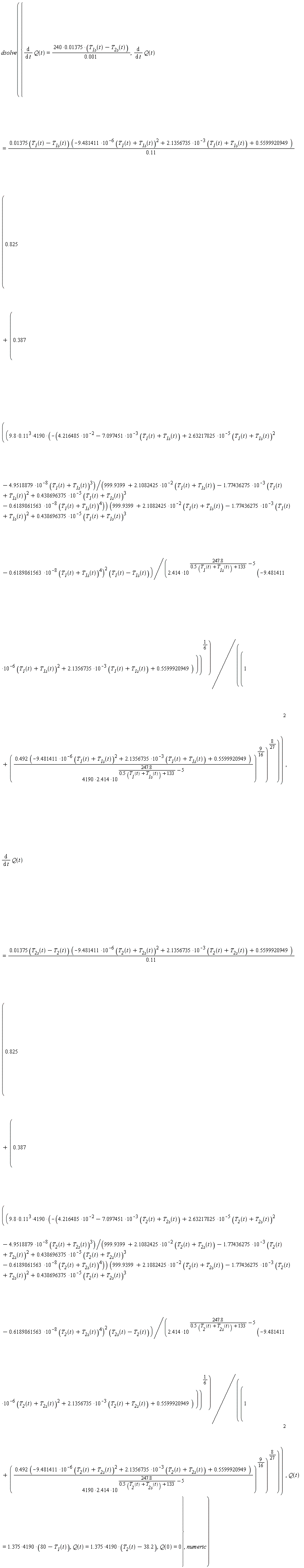 dsolve({Q(0) = 0, Q(t) = (1.375*4190)*(80-T__1(t)), Q(t) = (1.375*4190)*(T__2(t)-38.2), diff(Q(t), t) = (240*0.1375e-1)*(T__1s(t)-T__2s(t))/(0.1e-2), diff(Q(t), t) = (0.1375e-1*(T__1(t)-T__1s(t)))*(-9.481411*10^(-6)*(T__1(t)+T__1s(t))^2+2.1356735*10^(-3)*(T__1(t)+T__1s(t))+.5599920949)*(.825+.387*(((-(9.8*.11^3*4190)*(4.216485*10^(-2)-7.097451*10^(-3)*(T__1(t)+T__1s(t))+2.63217825*10^(-5)*(T__1(t)+T__1s(t))^2-4.9518879*10^(-8)*(T__1(t)+T__1s(t))^3)/(999.9399+2.1082425*10^(-2)*(T__1(t)+T__1s(t))-1.77436275*10^(-3)*(T__1(t)+T__1s(t))^2+.438696375*10^(-5)*(T__1(t)+T__1s(t))^3-.6189861563*10^(-8)*(T__1(t)+T__1s(t))^4))*((999.9399+2.1082425*10^(-2)*(T__1(t)+T__1s(t))-1.77436275*10^(-3)*(T__1(t)+T__1s(t))^2+.438696375*10^(-5)*(T__1(t)+T__1s(t))^3-.6189861563*10^(-8)*(T__1(t)+T__1s(t))^4)^2))*(T__1(t)-T__1s(t))/(2.414*10^(247.8/(.5*(T__1(t)+T__1s(t))+133)-5)*(-9.481411*10^(-6)*(T__1(t)+T__1s(t))^2+2.1356735*10^(-3)*(T__1(t)+T__1s(t))+.5599920949)))^(1/6)/(1+((.492*(-9.481411*10^(-6)*(T__1(t)+T__1s(t))^2+2.1356735*10^(-3)*(T__1(t)+T__1s(t))+.5599920949))/((4190*2.414)*10^(247.8/(.5*(T__1(t)+T__1s(t))+133)-5)))^(9/16))^(8/27))^2/(.11), diff(Q(t), t) = (0.1375e-1*(T__2s(t)-T__2(t)))*(-9.481411*10^(-6)*(T__2(t)+T__2s(t))^2+2.1356735*10^(-3)*(T__2(t)+T__2s(t))+.5599920949)*(.825+.387*(((-(9.8*.11^3*4190)*(4.216485*10^(-2)-7.097451*10^(-3)*(T__2(t)+T__2s(t))+2.63217825*10^(-5)*(T__2(t)+T__2s(t))^2-4.9518879*10^(-8)*(T__2(t)+T__2s(t))^3)/(999.9399+2.1082425*10^(-2)*(T__2(t)+T__2s(t))-1.77436275*10^(-3)*(T__2(t)+T__2s(t))^2+.438696375*10^(-5)*(T__2(t)+T__2s(t))^3-.6189861563*10^(-8)*(T__2(t)+T__2s(t))^4))*((999.9399+2.1082425*10^(-2)*(T__2(t)+T__2s(t))-1.77436275*10^(-3)*(T__2(t)+T__2s(t))^2+.438696375*10^(-5)*(T__2(t)+T__2s(t))^3-.6189861563*10^(-8)*(T__2(t)+T__2s(t))^4)^2))*(T__2s(t)-T__2(t))/(2.414*10^(247.8/(.5*(T__2(t)+T__2s(t))+133)-5)*(-9.481411*10^(-6)*(T__2(t)+T__2s(t))^2+2.1356735*10^(-3)*(T__2(t)+T__2s(t))+.5599920949)))^(1/6)/(1+((.492*(-9.481411*10^(-6)*(T__2(t)+T__2s(t))^2+2.1356735*10^(-3)*(T__2(t)+T__2s(t))+.5599920949))/((4190*2.414)*10^(247.8/(.5*(T__2(t)+T__2s(t))+133)-5)))^(9/16))^(8/27))^2/(.11)}, numeric)