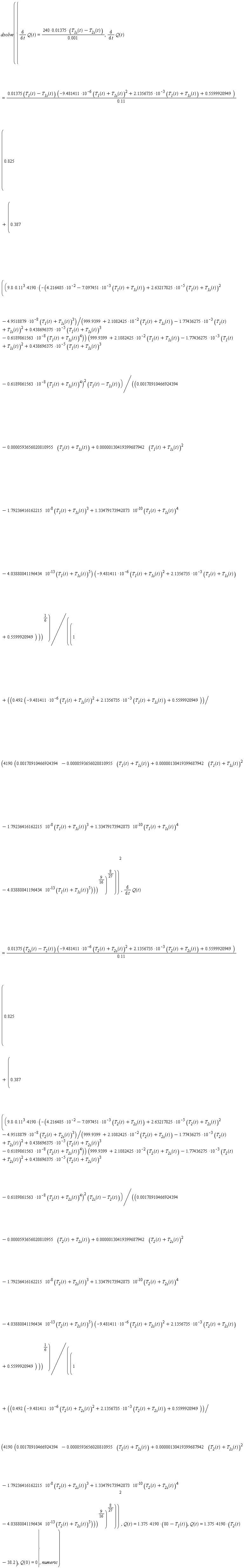 dsolve({Q(0) = 0, Q(t) = (1.375*4190)*(80-T__1(t)), Q(t) = (1.375*4190)*(T__2(t)-38.2), diff(Q(t), t) = (240*0.1375e-1)*(T__1s(t)-T__2s(t))/(0.1e-2), diff(Q(t), t) = (0.1375e-1*(T__1(t)-T__1s(t)))*(-9.481411*10^(-6)*(T__1(t)+T__1s(t))^2+2.1356735*10^(-3)*(T__1(t)+T__1s(t))+.5599920949)*(.825+.387*(((-(9.8*.11^3*4190)*(4.216485*10^(-2)-7.097451*10^(-3)*(T__1(t)+T__1s(t))+2.63217825*10^(-5)*(T__1(t)+T__1s(t))^2-4.9518879*10^(-8)*(T__1(t)+T__1s(t))^3)/(999.9399+2.1082425*10^(-2)*(T__1(t)+T__1s(t))-1.77436275*10^(-3)*(T__1(t)+T__1s(t))^2+.438696375*10^(-5)*(T__1(t)+T__1s(t))^3-.6189861563*10^(-8)*(T__1(t)+T__1s(t))^4))*((999.9399+2.1082425*10^(-2)*(T__1(t)+T__1s(t))-1.77436275*10^(-3)*(T__1(t)+T__1s(t))^2+.438696375*10^(-5)*(T__1(t)+T__1s(t))^3-.6189861563*10^(-8)*(T__1(t)+T__1s(t))^4)^2))*(T__1(t)-T__1s(t))/((0.178910466924394e-2-0.593656020810955e-4*(T__1(t)+T__1s(t))+0.130419399687942e-5*(T__1(t)+T__1s(t))^2-1.79236416162215*10^(-8)*(T__1(t)+T__1s(t))^3+1.33479173942873*10^(-10)*(T__1(t)+T__1s(t))^4-4.03880841196434*10^(-13)*(T__1(t)+T__1s(t))^5)*(-9.481411*10^(-6)*(T__1(t)+T__1s(t))^2+2.1356735*10^(-3)*(T__1(t)+T__1s(t))+.5599920949)))^(1/6)/(1+((.492*(-9.481411*10^(-6)*(T__1(t)+T__1s(t))^2+2.1356735*10^(-3)*(T__1(t)+T__1s(t))+.5599920949))/(4190*(0.178910466924394e-2-0.593656020810955e-4*(T__1(t)+T__1s(t))+0.130419399687942e-5*(T__1(t)+T__1s(t))^2-1.79236416162215*10^(-8)*(T__1(t)+T__1s(t))^3+1.33479173942873*10^(-10)*(T__1(t)+T__1s(t))^4-4.03880841196434*10^(-13)*(T__1(t)+T__1s(t))^5)))^(9/16))^(8/27))^2/(.11), diff(Q(t), t) = (0.1375e-1*(T__2s(t)-T__2(t)))*(-9.481411*10^(-6)*(T__2(t)+T__2s(t))^2+2.1356735*10^(-3)*(T__2(t)+T__2s(t))+.5599920949)*(.825+.387*(((-(9.8*.11^3*4190)*(4.216485*10^(-2)-7.097451*10^(-3)*(T__2(t)+T__2s(t))+2.63217825*10^(-5)*(T__2(t)+T__2s(t))^2-4.9518879*10^(-8)*(T__2(t)+T__2s(t))^3)/(999.9399+2.1082425*10^(-2)*(T__2(t)+T__2s(t))-1.77436275*10^(-3)*(T__2(t)+T__2s(t))^2+.438696375*10^(-5)*(T__2(t)+T__2s(t))^3-.6189861563*10^(-8)*(T__2(t)+T__2s(t))^4))*((999.9399+2.1082425*10^(-2)*(T__2(t)+T__2s(t))-1.77436275*10^(-3)*(T__2(t)+T__2s(t))^2+.438696375*10^(-5)*(T__2(t)+T__2s(t))^3-.6189861563*10^(-8)*(T__2(t)+T__2s(t))^4)^2))*(T__2s(t)-T__2(t))/((0.178910466924394e-2-0.593656020810955e-4*(T__2(t)+T__2s(t))+0.130419399687942e-5*(T__2(t)+T__2s(t))^2-1.79236416162215*10^(-8)*(T__2(t)+T__2s(t))^3+1.33479173942873*10^(-10)*(T__2(t)+T__2s(t))^4-4.03880841196434*10^(-13)*(T__2(t)+T__2s(t))^5)*(-9.481411*10^(-6)*(T__2(t)+T__2s(t))^2+2.1356735*10^(-3)*(T__2(t)+T__2s(t))+.5599920949)))^(1/6)/(1+((.492*(-9.481411*10^(-6)*(T__2(t)+T__2s(t))^2+2.1356735*10^(-3)*(T__2(t)+T__2s(t))+.5599920949))/(4190*(0.178910466924394e-2-0.593656020810955e-4*(T__2(t)+T__2s(t))+0.130419399687942e-5*(T__2(t)+T__2s(t))^2-1.79236416162215*10^(-8)*(T__2(t)+T__2s(t))^3+1.33479173942873*10^(-10)*(T__2(t)+T__2s(t))^4-4.03880841196434*10^(-13)*(T__2(t)+T__2s(t))^5)))^(9/16))^(8/27))^2/(.11)}, numeric)