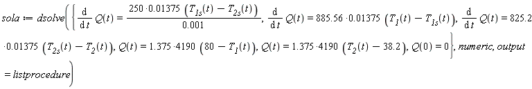 sola := dsolve({Q(0) = 0, Q(t) = (1.375*4190)*(80-T__1(t)), Q(t) = (1.375*4190)*(T__2(t)-38.2), diff(Q(t), t) = (825.2*0.1375e-1)*(T__2s(t)-T__2(t)), diff(Q(t), t) = (885.56*0.1375e-1)*(T__1(t)-T__1s(t)), diff(Q(t), t) = (250*0.1375e-1)*(T__1s(t)-T__2s(t))/(0.1e-2)}, numeric, output = listprocedure)