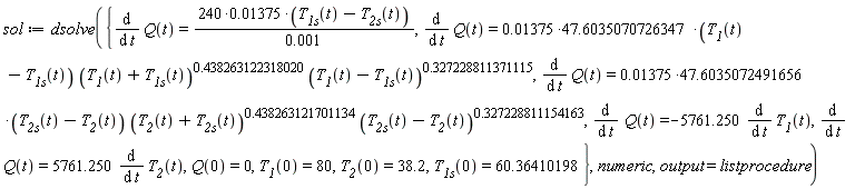 sol := dsolve({Q(0) = 0, T__1(0) = 80, T__1s(0) = 60.36410198, T__2(0) = 38.2, diff(Q(t), t) = (240*0.1375e-1)*(T__1s(t)-T__2s(t))/(0.1e-2), diff(Q(t), t) = -5761.250*(diff(T__1(t), t)), diff(Q(t), t) = 5761.250*(diff(T__2(t), t)), diff(Q(t), t) = (0.1375e-1*47.6035070726347)*(T__1(t)-T__1s(t))*(T__1(t)+T__1s(t))^.438263122318020*((T__1(t)-T__1s(t))^.327228811371115), diff(Q(t), t) = (0.1375e-1*47.6035072491656)*(T__2s(t)-T__2(t))*(T__2(t)+T__2s(t))^.438263121701134*((T__2s(t)-T__2(t))^.327228811154163)}, numeric, output = listprocedure)