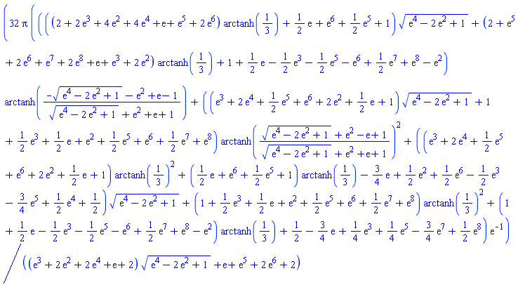 32*Pi*((((2+2*exp(3)+4*exp(2)+4*exp(4)+exp(1)+exp(5)+2*exp(6))*arctanh(1/3)+(1/2)*exp(1)+exp(6)+(1/2)*exp(5)+1)*(exp(4)-2*exp(2)+1)^(1/2)+(2+exp(5)+2*exp(6)+exp(7)+2*exp(8)+exp(1)+exp(3)+2*exp(2))*arctanh(1/3)+1+(1/2)*exp(1)-(1/2)*exp(3)-(1/2)*exp(5)-exp(6)+(1/2)*exp(7)+exp(8)-exp(2))*arctanh((-(exp(4)-2*exp(2)+1)^(1/2)-exp(2)+exp(1)-1)/((exp(4)-2*exp(2)+1)^(1/2)+exp(2)+exp(1)+1))+((exp(3)+2*exp(4)+(1/2)*exp(5)+exp(6)+2*exp(2)+(1/2)*exp(1)+1)*(exp(4)-2*exp(2)+1)^(1/2)+1+(1/2)*exp(3)+(1/2)*exp(1)+exp(2)+(1/2)*exp(5)+exp(6)+(1/2)*exp(7)+exp(8))*arctanh(((exp(4)-2*exp(2)+1)^(1/2)+exp(2)-exp(1)+1)/((exp(4)-2*exp(2)+1)^(1/2)+exp(2)+exp(1)+1))^2+((exp(3)+2*exp(4)+(1/2)*exp(5)+exp(6)+2*exp(2)+(1/2)*exp(1)+1)*arctanh(1/3)^2+((1/2)*exp(1)+exp(6)+(1/2)*exp(5)+1)*arctanh(1/3)-(3/4)*exp(1)+(1/2)*exp(2)+(1/2)*exp(6)-(1/2)*exp(3)-(3/4)*exp(5)+(1/2)*exp(4)+1/2)*(exp(4)-2*exp(2)+1)^(1/2)+(1+(1/2)*exp(3)+(1/2)*exp(1)+exp(2)+(1/2)*exp(5)+exp(6)+(1/2)*exp(7)+exp(8))*arctanh(1/3)^2+(1+(1/2)*exp(1)-(1/2)*exp(3)-(1/2)*exp(5)-exp(6)+(1/2)*exp(7)+exp(8)-exp(2))*arctanh(1/3)+1/2-(3/4)*exp(1)+(1/4)*exp(3)+(1/4)*exp(5)-(3/4)*exp(7)+(1/2)*exp(8))*exp(-1)/((exp(3)+2*exp(2)+2*exp(4)+exp(1)+2)*(exp(4)-2*exp(2)+1)^(1/2)+exp(1)+exp(5)+2*exp(6)+2)