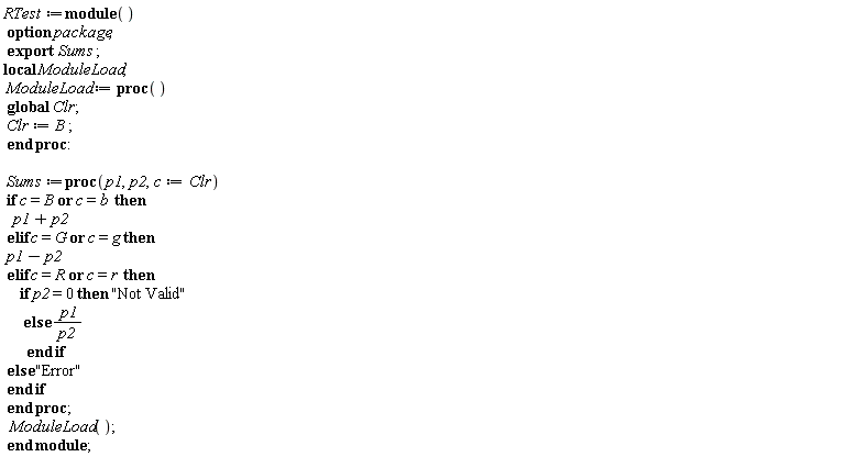 RTest := module () local ModuleLoad; export Sums; option package;  ModuleLoad := proc () global Clr; Clr := B end proc; Sums := proc (p1, p2, c := Clr) if c = B or c = b then p1+p2 elif c = G or c = g then p1-p2 elif c = R or c = r then if p2 = 0 then "Not Valid" else p1/p2 end if else "Error" end if end proc; ModuleLoad() end module;