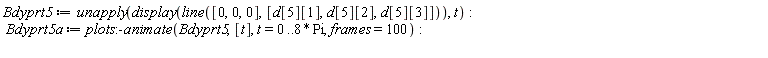 Bdyprt5 := unapply(display(line([0, 0, 0], [d[5][1], d[5][2], d[5][3]])), t); Bdyprt5a := plots:-animate(Bdyprt5, [t], t = 0 .. 8*Pi, frames = 100)