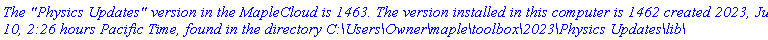 `The "Physics Updates" version in the MapleCloud is 1463. The version installed in this computer is 1462 created 2023, June 10, 2:26 hours Pacific Time, found in the directory C:\Users\Owner\maple\toolbox\2023\Physics Updates\lib\`