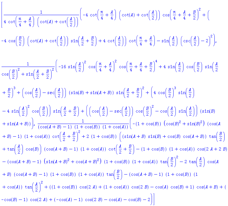 [(1/4)*(-4*cot((1/4)*Pi+(1/4)*A)*(cot(A)+cot((1/2)*A))*cos((1/4)*Pi+(1/4)*A+(1/2)*B)^2+(-4*cos((1/2)*B)*(cot(A)+cot((1/2)*A))*sin((1/2)*A+(1/2)*B)+4*cot((1/2)*A))*cot((1/4)*Pi+(1/4)*A)-sin((1/2)*A)*(csc((1/2)*A)-2)^2)/(cot((1/4)*Pi+(1/4)*A)*(cot(A)+cot((1/2)*A))), (-16*sin((1/2)*A)^2*cos((1/4)*Pi+(1/4)*A)^2*cos((1/4)*Pi+(1/4)*A+(1/2)*B)^4+4*sin((1/2)*A)*cos((1/2)*B)*sin((1/2)*A+(1/2)*B)^3+(cos((1/2)*A)-sec((1/2)*A))*(sin(B)+sin(A+B))*sin((1/2)*A+(1/2)*B)^2+(4*cos((1/2)*B)^3*sin((1/2)*A)-4*sin((1/2)*A)^2*cos((1/2)*B))*sin((1/2)*A+(1/2)*B)+((cos((1/2)*A)-sec((1/2)*A))*cos((1/2)*B)^2-cos((1/2)*A)*sin((1/2)*A))*(sin(B)+sin(A+B)))/(cos((1/2)*B)^2+sin((1/2)*A+(1/2)*B)^2), (-(1+cos(B))*(cos(B)^2+sin(B)^2)*(cos(A+B)-1)*(1+cos(A))*cot((1/2)*A+(1/2)*B)^2+2*(1+cos(B))*((sin(A+B)*sin(B)+cos(B)*cos(A+B))*tan((1/2)*B)+tan((1/2)*A)*cos(B))*(cos(A+B)-1)*(1+cos(A))*cot((1/2)*A+(1/2)*B)-(1+cos(B))*(1+cos(A))*cos(2*A+2*B)-(cos(A+B)-1)*(sin(A+B)^2+cos(A+B)^2)*(1+cos(B))*(1+cos(A))*tan((1/2)*B)^2-2*tan((1/2)*A)*cos(A+B)*(cos(A+B)-1)*(1+cos(B))*(1+cos(A))*tan((1/2)*B)-(cos(A+B)-1)*(1+cos(B))*(1+cos(A))*tan((1/2)*A)^2+((1+cos(B))*cos(2*A)+(1+cos(A))*cos(2*B)-cos(A)*cos(B)+1)*cos(A+B)+(-cos(B)-1)*cos(2*A)+(-cos(A)-1)*cos(2*B)-cos(A)-cos(B)-2)/((cos(A+B)-1)*(1+cos(B))*(1+cos(A)))]