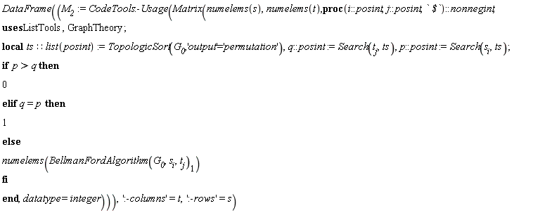 "DataFrame((`M__2`:=CodeTools:-Usage(Matrix(numelems(s),numelems(t),proc(i::posint,j::posint,` $`)::nonnegint;  uses ListTools,GraphTheory; local ts::list(posint):=TopologicSort(`G__0`,'output'='permutation'),q::posint:=Search(t[j],ts),p::posint:=Search(s[i],ts); if  p>q then 0 elif q=p then 1 else numelems(BellmanFordAlgorithm(`G__0`,s[i],t[j])[1]) fi end,datatype=integer))),':-columns'=t,':-rows'=s)"