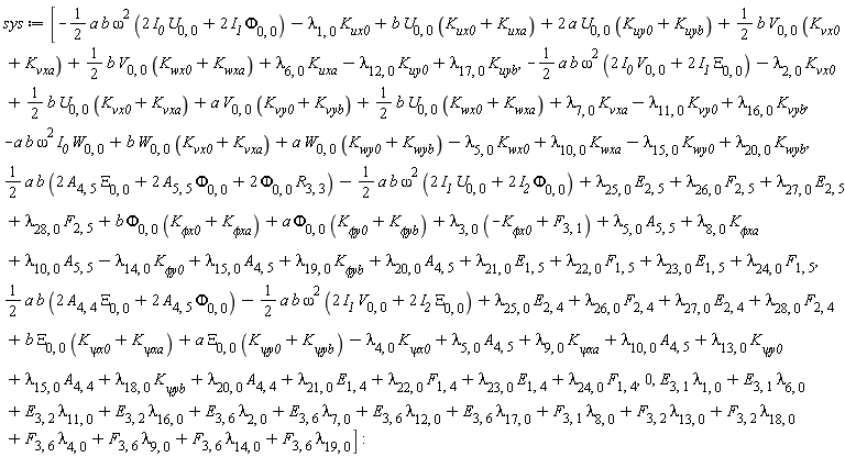 sys := [-(1/2)*a*b*omega^2*(2*I__0*U[0, 0]+2*I__1*Phi[0, 0])-lambda[1, 0]*K__ux0+b*U[0, 0]*(K__ux0+K[uxa])+2*a*U[0, 0]*(K__uy0+K[uyb])+(1/2)*b*V[0, 0]*(K__vx0+K[vxa])+(1/2)*b*V[0, 0]*(K__wx0+K[wxa])+lambda[6, 0]*K__uxa-lambda[12, 0]*K__uy0+lambda[17, 0]*K__uyb, -(1/2)*a*b*omega^2*(2*I__0*V[0, 0]+2*I__1*Xi[0, 0])-lambda[2, 0]*K__vx0+(1/2)*b*U[0, 0]*(K__vx0+K[vxa])+a*V[0, 0]*(K__vy0+K[vyb])+(1/2)*b*U[0, 0]*(K__wx0+K[wxa])+lambda[7, 0]*K__vxa-lambda[11, 0]*K__vy0+lambda[16, 0]*K__vyb, -a*b*omega^2*I__0*W[0, 0]+b*W[0, 0]*(K__vx0+K[vxa])+a*W[0, 0]*(K__wy0+K[wyb])-lambda[5, 0]*K__wx0+lambda[10, 0]*K__wxa-lambda[15, 0]*K__wy0+lambda[20, 0]*K__wyb, (1/2)*a*b*(2*A[4, 5]*Xi[0, 0]+2*A[5, 5]*Phi[0, 0]+2*Phi[0, 0]*R[3, 3])-(1/2)*a*b*omega^2*(2*I__1*U[0, 0]+2*I__2*Phi[0, 0])+lambda[25, 0]*E[2, 5]+lambda[26, 0]*F[2, 5]+lambda[27, 0]*E[2, 5]+lambda[28, 0]*F[2, 5]+b*Phi[0, 0]*(`K__&phi;x0`+K[`&phi;xa`])+a*Phi[0, 0]*(`K__&phi;y0`+K[`&phi;yb`])+lambda[3, 0]*(-`K__&phi;x0`+F[3, 1])+lambda[5, 0]*A[5, 5]+lambda[8, 0]*`K__&phi;xa`+lambda[10, 0]*A[5, 5]-lambda[14, 0]*`K__&phi;y0`+lambda[15, 0]*A[4, 5]+lambda[19, 0]*`K__&phi;yb`+lambda[20, 0]*A[4, 5]+lambda[21, 0]*E[1, 5]+lambda[22, 0]*F[1, 5]+lambda[23, 0]*E[1, 5]+lambda[24, 0]*F[1, 5], (1/2)*a*b*(2*A[4, 4]*Xi[0, 0]+2*A[4, 5]*Phi[0, 0])-(1/2)*a*b*omega^2*(2*I__1*V[0, 0]+2*I__2*Xi[0, 0])+lambda[25, 0]*E[2, 4]+lambda[26, 0]*F[2, 4]+lambda[27, 0]*E[2, 4]+lambda[28, 0]*F[2, 4]+b*Xi[0, 0]*(`K__&psi;x0`+K[`&psi;xa`])+a*Xi[0, 0]*(`K__&psi;y0`+K[`&psi;yb`])-lambda[4, 0]*`K__&psi;x0`+lambda[5, 0]*A[4, 5]+lambda[9, 0]*`K__&psi;xa`+lambda[10, 0]*A[4, 5]+lambda[13, 0]*`K__&psi;y0`+lambda[15, 0]*A[4, 4]+lambda[18, 0]*`K__&psi;yb`+lambda[20, 0]*A[4, 4]+lambda[21, 0]*E[1, 4]+lambda[22, 0]*F[1, 4]+lambda[23, 0]*E[1, 4]+lambda[24, 0]*F[1, 4], 0, E[3, 1]*lambda[1, 0]+E[3, 1]*lambda[6, 0]+E[3, 2]*lambda[11, 0]+E[3, 2]*lambda[16, 0]+E[3, 6]*lambda[2, 0]+E[3, 6]*lambda[7, 0]+E[3, 6]*lambda[12, 0]+E[3, 6]*lambda[17, 0]+F[3, 1]*lambda[8, 0]+F[3, 2]*lambda[13, 0]+F[3, 2]*lambda[18, 0]+F[3, 6]*lambda[4, 0]+F[3, 6]*lambda[9, 0]+F[3, 6]*lambda[14, 0]+F[3, 6]*lambda[19, 0]]:
