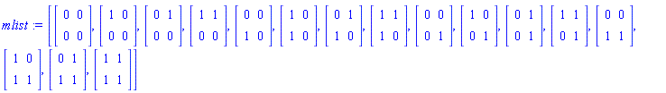 mlist := [Matrix(2, 2, {(1, 1) = 0, (1, 2) = 0, (2, 1) = 0, (2, 2) = 0}), Matrix(2, 2, {(1, 1) = 1, (1, 2) = 0, (2, 1) = 0, (2, 2) = 0}), Matrix(2, 2, {(1, 1) = 0, (1, 2) = 1, (2, 1) = 0, (2, 2) = 0}), Matrix(2, 2, {(1, 1) = 1, (1, 2) = 1, (2, 1) = 0, (2, 2) = 0}), Matrix(2, 2, {(1, 1) = 0, (1, 2) = 0, (2, 1) = 1, (2, 2) = 0}), Matrix(2, 2, {(1, 1) = 1, (1, 2) = 0, (2, 1) = 1, (2, 2) = 0}), Matrix(2, 2, {(1, 1) = 0, (1, 2) = 1, (2, 1) = 1, (2, 2) = 0}), Matrix(2, 2, {(1, 1) = 1, (1, 2) = 1, (2, 1) = 1, (2, 2) = 0}), Matrix(2, 2, {(1, 1) = 0, (1, 2) = 0, (2, 1) = 0, (2, 2) = 1}), Matrix(2, 2, {(1, 1) = 1, (1, 2) = 0, (2, 1) = 0, (2, 2) = 1}), Matrix(2, 2, {(1, 1) = 0, (1, 2) = 1, (2, 1) = 0, (2, 2) = 1}), Matrix(2, 2, {(1, 1) = 1, (1, 2) = 1, (2, 1) = 0, (2, 2) = 1}), Matrix(2, 2, {(1, 1) = 0, (1, 2) = 0, (2, 1) = 1, (2, 2) = 1}), Matrix(2, 2, {(1, 1) = 1, (1, 2) = 0, (2, 1) = 1, (2, 2) = 1}), Matrix(2, 2, {(1, 1) = 0, (1, 2) = 1, (2, 1) = 1, (2, 2) = 1}), Matrix(2, 2, {(1, 1) = 1, (1, 2) = 1, (2, 1) = 1, (2, 2) = 1})]