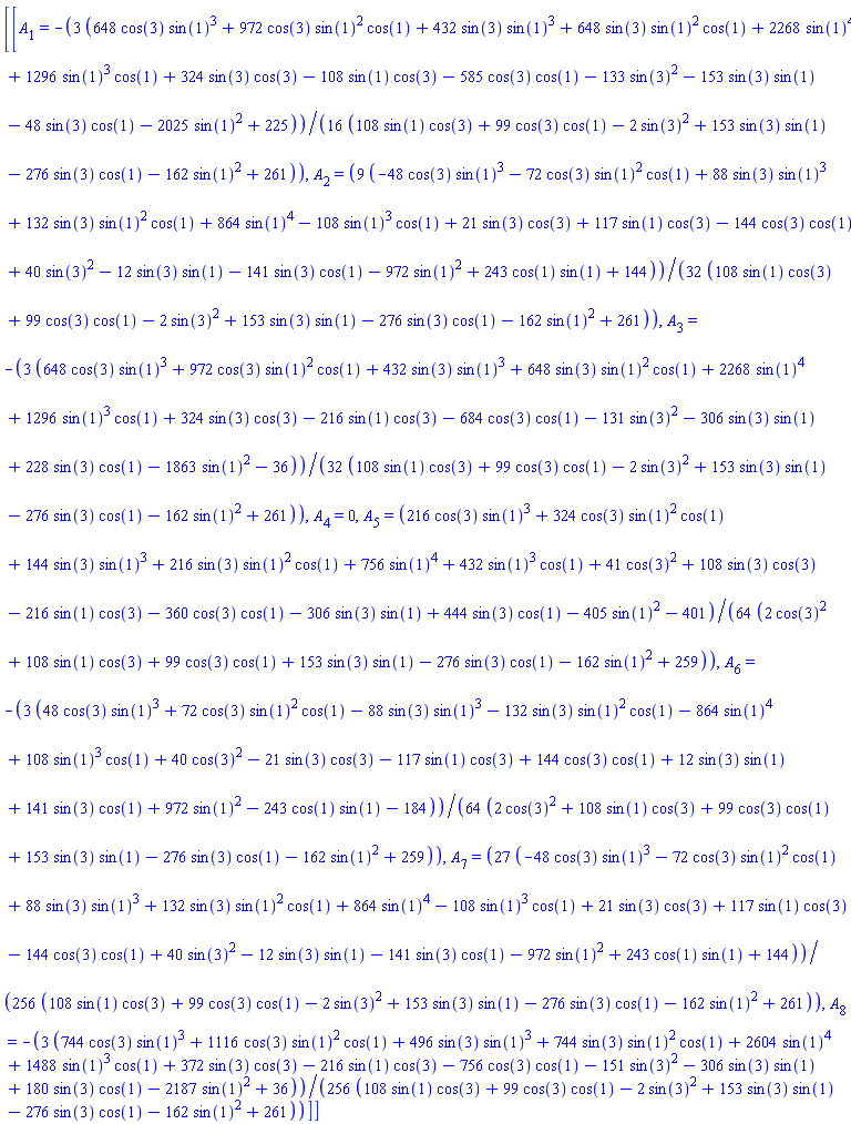 [[A[1] = -(3/16)*(648*cos(3)*sin(1)^3+972*cos(3)*sin(1)^2*cos(1)+432*sin(3)*sin(1)^3+648*sin(3)*sin(1)^2*cos(1)+2268*sin(1)^4+1296*sin(1)^3*cos(1)+324*sin(3)*cos(3)-108*sin(1)*cos(3)-585*cos(3)*cos(1)-133*sin(3)^2-153*sin(3)*sin(1)-48*sin(3)*cos(1)-2025*sin(1)^2+225)/(108*sin(1)*cos(3)+99*cos(3)*cos(1)-2*sin(3)^2+153*sin(3)*sin(1)-276*sin(3)*cos(1)-162*sin(1)^2+261), A[2] = (9/32)*(-48*cos(3)*sin(1)^3-72*cos(3)*sin(1)^2*cos(1)+88*sin(3)*sin(1)^3+132*sin(3)*sin(1)^2*cos(1)+864*sin(1)^4-108*sin(1)^3*cos(1)+21*sin(3)*cos(3)+117*sin(1)*cos(3)-144*cos(3)*cos(1)+40*sin(3)^2-12*sin(3)*sin(1)-141*sin(3)*cos(1)-972*sin(1)^2+243*cos(1)*sin(1)+144)/(108*sin(1)*cos(3)+99*cos(3)*cos(1)-2*sin(3)^2+153*sin(3)*sin(1)-276*sin(3)*cos(1)-162*sin(1)^2+261), A[3] = -(3/32)*(648*cos(3)*sin(1)^3+972*cos(3)*sin(1)^2*cos(1)+432*sin(3)*sin(1)^3+648*sin(3)*sin(1)^2*cos(1)+2268*sin(1)^4+1296*sin(1)^3*cos(1)+324*sin(3)*cos(3)-216*sin(1)*cos(3)-684*cos(3)*cos(1)-131*sin(3)^2-306*sin(3)*sin(1)+228*sin(3)*cos(1)-1863*sin(1)^2-36)/(108*sin(1)*cos(3)+99*cos(3)*cos(1)-2*sin(3)^2+153*sin(3)*sin(1)-276*sin(3)*cos(1)-162*sin(1)^2+261), A[4] = 0, A[5] = (1/64)*(216*cos(3)*sin(1)^3+324*cos(3)*sin(1)^2*cos(1)+144*sin(3)*sin(1)^3+216*sin(3)*sin(1)^2*cos(1)+756*sin(1)^4+432*sin(1)^3*cos(1)+41*cos(3)^2+108*sin(3)*cos(3)-216*sin(1)*cos(3)-360*cos(3)*cos(1)-306*sin(3)*sin(1)+444*sin(3)*cos(1)-405*sin(1)^2-401)/(2*cos(3)^2+108*sin(1)*cos(3)+99*cos(3)*cos(1)+153*sin(3)*sin(1)-276*sin(3)*cos(1)-162*sin(1)^2+259), A[6] = -(3/64)*(48*cos(3)*sin(1)^3+72*cos(3)*sin(1)^2*cos(1)-88*sin(3)*sin(1)^3-132*sin(3)*sin(1)^2*cos(1)-864*sin(1)^4+108*sin(1)^3*cos(1)+40*cos(3)^2-21*sin(3)*cos(3)-117*sin(1)*cos(3)+144*cos(3)*cos(1)+12*sin(3)*sin(1)+141*sin(3)*cos(1)+972*sin(1)^2-243*cos(1)*sin(1)-184)/(2*cos(3)^2+108*sin(1)*cos(3)+99*cos(3)*cos(1)+153*sin(3)*sin(1)-276*sin(3)*cos(1)-162*sin(1)^2+259), A[7] = (27/256)*(-48*cos(3)*sin(1)^3-72*cos(3)*sin(1)^2*cos(1)+88*sin(3)*sin(1)^3+132*sin(3)*sin(1)^2*cos(1)+864*sin(1)^4-108*sin(1)^3*cos(1)+21*sin(3)*cos(3)+117*sin(1)*cos(3)-144*cos(3)*cos(1)+40*sin(3)^2-12*sin(3)*sin(1)-141*sin(3)*cos(1)-972*sin(1)^2+243*cos(1)*sin(1)+144)/(108*sin(1)*cos(3)+99*cos(3)*cos(1)-2*sin(3)^2+153*sin(3)*sin(1)-276*sin(3)*cos(1)-162*sin(1)^2+261), A[8] = -(3/256)*(744*cos(3)*sin(1)^3+1116*cos(3)*sin(1)^2*cos(1)+496*sin(3)*sin(1)^3+744*sin(3)*sin(1)^2*cos(1)+2604*sin(1)^4+1488*sin(1)^3*cos(1)+372*sin(3)*cos(3)-216*sin(1)*cos(3)-756*cos(3)*cos(1)-151*sin(3)^2-306*sin(3)*sin(1)+180*sin(3)*cos(1)-2187*sin(1)^2+36)/(108*sin(1)*cos(3)+99*cos(3)*cos(1)-2*sin(3)^2+153*sin(3)*sin(1)-276*sin(3)*cos(1)-162*sin(1)^2+261)]]