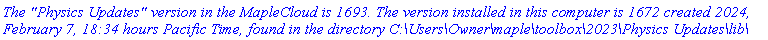 `The "Physics Updates" version in the MapleCloud is 1693. The version installed in this computer is 1672 created 2024, February 7, 18:34 hours Pacific Time, found in the directory C:\Users\Owner\maple\toolbox\2023\Physics Updates\lib\`