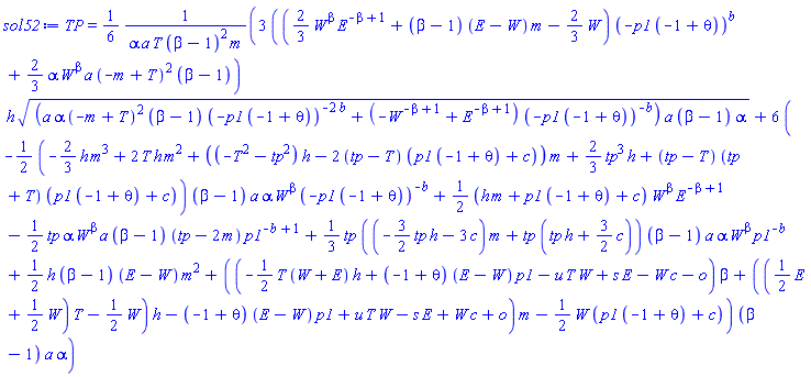 TP = (1/6)*(3*(((2/3)*W^beta*E^(-beta+1)+(beta-1)*(E-W)*m-(2/3)*W)*(-p1*(-1+theta))^b+(2/3)*alpha*W^beta*a*(-m+T)^2*(beta-1))*h*((a*alpha*(-m+T)^2*(beta-1)*(-p1*(-1+theta))^(-2*b)+(-W^(-beta+1)+E^(-beta+1))*(-p1*(-1+theta))^(-b))*a*(beta-1)*alpha)^(1/2)+6*(-(1/2)*(-(2/3)*h*m^3+2*T*h*m^2+((-T^2-tp^2)*h-2*(tp-T)*(p1*(-1+theta)+c))*m+(2/3)*tp^3*h+(tp-T)*(tp+T)*(p1*(-1+theta)+c))*(beta-1)*a*alpha*W^beta*(-p1*(-1+theta))^(-b)+(1/2)*(h*m+p1*(-1+theta)+c)*W^beta*E^(-beta+1)-(1/2)*tp*alpha*W^beta*a*(beta-1)*(tp-2*m)*p1^(-b+1)+(1/3)*tp*((-(3/2)*tp*h-3*c)*m+tp*(tp*h+(3/2)*c))*(beta-1)*a*alpha*W^beta*p1^(-b)+(1/2)*h*(beta-1)*(E-W)*m^2+((-(1/2)*T*(W+E)*h+(-1+theta)*(E-W)*p1-u*T*W+s*E-W*c-o)*beta+(((1/2)*E+(1/2)*W)*T-(1/2)*W)*h-(-1+theta)*(E-W)*p1+u*T*W-s*E+W*c+o)*m-(1/2)*W*(p1*(-1+theta)+c))*(beta-1)*a*alpha)/(alpha*a*T*(beta-1)^2*m)