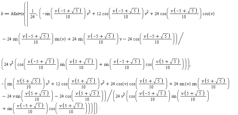 b := Matrix([1/24, (-sin((1/10)*v*(-5+sqrt(5)))*v^3+12*cos((1/10)*v*(-5+sqrt(5)))*v^2+24*cos((1/10)*v*(-5+sqrt(5)))*cos(v)-24*sin((1/10)*v*(-5+sqrt(5)))*sin(v)+24*sin((1/10)*v*(-5+sqrt(5)))*v-24*cos((1/10)*v*(-5+sqrt(5))))/(24*v^3*(cos((1/10)*v*(-5+sqrt(5)))*sin((1/10)*v*(5+sqrt(5)))+sin((1/10)*v*(-5+sqrt(5)))*cos((1/10)*v*(5+sqrt(5))))), -(sin((1/10)*v*(5+sqrt(5)))*v^3+12*cos((1/10)*v*(5+sqrt(5)))*v^2+24*cos(v)*cos((1/10)*v*(5+sqrt(5)))+24*sin(v)*sin((1/10)*v*(5+sqrt(5)))-24*v*sin((1/10)*v*(5+sqrt(5)))-24*cos((1/10)*v*(5+sqrt(5))))/(24*v^3*(cos((1/10)*v*(-5+sqrt(5)))*sin((1/10)*v*(5+sqrt(5)))+sin((1/10)*v*(-5+sqrt(5)))*cos((1/10)*v*(5+sqrt(5)))))])