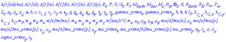 `A[r](alpha)`, `A[r](d)`, `A[r](e)`, `A[r](h)`, `A[r](n)`, `A[r](p)`, E[h], F, G, G[0], K[J], M[Earth], M[Sun], M[u], N[A], Phi[0], R, R[Earth], R[K], R[infinity], V[m], Z[0], a[0], a[e], a[mu], alpha, b, c, c[1, L], c[1], c[2], e, epsilon[0], g, g[e], g[mu], g[n], g[p], gamma[e], gamma[n], gamma[p], gamma_prime[h], gamma_prime[p], h, hbar, k, l[P], lambda[C, mu], lambda[C, n], lambda[C, p], lambda[C, tau], lambda[C], m[P], m[alpha], m[d], m[e], `m[e]/m[mu]`, m[h], m[mu], m[n], m[p], m[tau], `m[tau]c^2`, m[u], mu[0], mu[B], mu[N], mu[d], `mu[d]/mu[e]`, mu[e], `mu[e]/mu[p]`, `mu[e]/mu_prime[p]`, mu[mu], mu[n], `mu[n]/mu_prime[p]`, mu[p], mu_prime[h], `mu_prime[h]/mu_prime[p]`, mu_prime[p], n[0], r[e], sigma, sigma[e], sigma_prime[p], t[P]