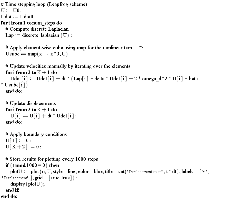 U := U0; Udot := Udot0; for t to num_steps do Lap := discrete_laplacian(U); Ucube := map(proc (x) options operator, arrow; x^3 end proc, U); for i from 2 to K+1 do Udot[i] := Udot[i]+dt*(2*omega_d^2*U[i]-beta*Ucube[i]-delta*Udot[i]+Lap[i]) end do; for i from 2 to K+1 do U[i] := dt*Udot[i]+U[i] end do; U[1] := 0; U[K+2] := 0; if `mod`(t, 1000) = 0 then plotU := plot(n, U, style = line, color = blue, title = cat("Displacement at t=", t*dt), labels = ["n", "Displacement"], grid = [true, true]); display(plotU) end if end do