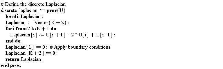discrete_laplacian := proc (U) local i, Laplacian; Laplacian := Vector(K+2); for i from 2 to K+1 do Laplacian[i] := U[i+1]-2*U[i]+U[i-1] end do; Laplacian[1] := 0; Laplacian[K+2] := 0; return Laplacian end proc