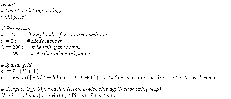restart; with(plots); a := 2; j := 2; L := 200; K := 99; h := L/(K+1); n := Vector([`$`(-(1/2)*L+h*i, i = 0 .. K+1)]); U_n0 := a*map(proc (x) options operator, arrow; sin(j*Pi*x/L) end proc, h*n)