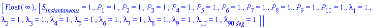 [Float(infinity), [E[instantaneous] = HFloat(1.0), P[1] = HFloat(1.0), P[2] = HFloat(1.0), P[3] = HFloat(1.0), P[4] = HFloat(1.0), P[5] = HFloat(1.0), P[6] = HFloat(1.0), P[7] = HFloat(1.0), P[8] = HFloat(1.0), P[9] = HFloat(1.0), P[10] = HFloat(1.0), lambda[1] = HFloat(1.0), lambda[2] = HFloat(1.0), lambda[3] = HFloat(1.0), lambda[4] = HFloat(1.0), lambda[5] = HFloat(1.0), lambda[6] = HFloat(1.0), lambda[7] = HFloat(1.0), lambda[8] = HFloat(1.0), lambda[9] = HFloat(1.0), lambda[10] = HFloat(1.0), lambda[90*deg] = HFloat(1.0)]]