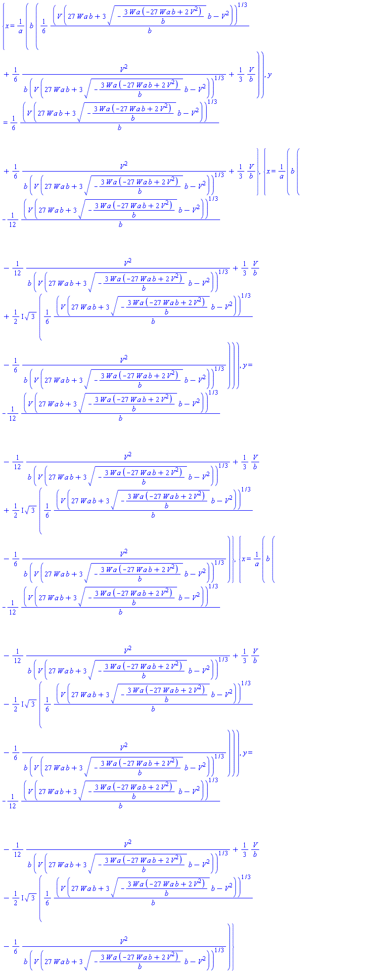 {x = b*((1/6)*(V*(27*W*a*b+3*(-3*W*a*(-27*W*a*b+2*V^2)/b)^(1/2)*b-V^2))^(1/3)/b+(1/6)*V^2/(b*(V*(27*W*a*b+3*(-3*W*a*(-27*W*a*b+2*V^2)/b)^(1/2)*b-V^2))^(1/3))+(1/3)*V/b)/a, y = (1/6)*(V*(27*W*a*b+3*(-3*W*a*(-27*W*a*b+2*V^2)/b)^(1/2)*b-V^2))^(1/3)/b+(1/6)*V^2/(b*(V*(27*W*a*b+3*(-3*W*a*(-27*W*a*b+2*V^2)/b)^(1/2)*b-V^2))^(1/3))+(1/3)*V/b}, {x = b*(-(1/12)*(V*(27*W*a*b+3*(-3*W*a*(-27*W*a*b+2*V^2)/b)^(1/2)*b-V^2))^(1/3)/b-(1/12)*V^2/(b*(V*(27*W*a*b+3*(-3*W*a*(-27*W*a*b+2*V^2)/b)^(1/2)*b-V^2))^(1/3))+(1/3)*V/b+((1/2)*I)*3^(1/2)*((1/6)*(V*(27*W*a*b+3*(-3*W*a*(-27*W*a*b+2*V^2)/b)^(1/2)*b-V^2))^(1/3)/b-(1/6)*V^2/(b*(V*(27*W*a*b+3*(-3*W*a*(-27*W*a*b+2*V^2)/b)^(1/2)*b-V^2))^(1/3))))/a, y = -(1/12)*(V*(27*W*a*b+3*(-3*W*a*(-27*W*a*b+2*V^2)/b)^(1/2)*b-V^2))^(1/3)/b-(1/12)*V^2/(b*(V*(27*W*a*b+3*(-3*W*a*(-27*W*a*b+2*V^2)/b)^(1/2)*b-V^2))^(1/3))+(1/3)*V/b+((1/2)*I)*3^(1/2)*((1/6)*(V*(27*W*a*b+3*(-3*W*a*(-27*W*a*b+2*V^2)/b)^(1/2)*b-V^2))^(1/3)/b-(1/6)*V^2/(b*(V*(27*W*a*b+3*(-3*W*a*(-27*W*a*b+2*V^2)/b)^(1/2)*b-V^2))^(1/3)))}, {x = b*(-(1/12)*(V*(27*W*a*b+3*(-3*W*a*(-27*W*a*b+2*V^2)/b)^(1/2)*b-V^2))^(1/3)/b-(1/12)*V^2/(b*(V*(27*W*a*b+3*(-3*W*a*(-27*W*a*b+2*V^2)/b)^(1/2)*b-V^2))^(1/3))+(1/3)*V/b-((1/2)*I)*3^(1/2)*((1/6)*(V*(27*W*a*b+3*(-3*W*a*(-27*W*a*b+2*V^2)/b)^(1/2)*b-V^2))^(1/3)/b-(1/6)*V^2/(b*(V*(27*W*a*b+3*(-3*W*a*(-27*W*a*b+2*V^2)/b)^(1/2)*b-V^2))^(1/3))))/a, y = -(1/12)*(V*(27*W*a*b+3*(-3*W*a*(-27*W*a*b+2*V^2)/b)^(1/2)*b-V^2))^(1/3)/b-(1/12)*V^2/(b*(V*(27*W*a*b+3*(-3*W*a*(-27*W*a*b+2*V^2)/b)^(1/2)*b-V^2))^(1/3))+(1/3)*V/b-((1/2)*I)*3^(1/2)*((1/6)*(V*(27*W*a*b+3*(-3*W*a*(-27*W*a*b+2*V^2)/b)^(1/2)*b-V^2))^(1/3)/b-(1/6)*V^2/(b*(V*(27*W*a*b+3*(-3*W*a*(-27*W*a*b+2*V^2)/b)^(1/2)*b-V^2))^(1/3)))}