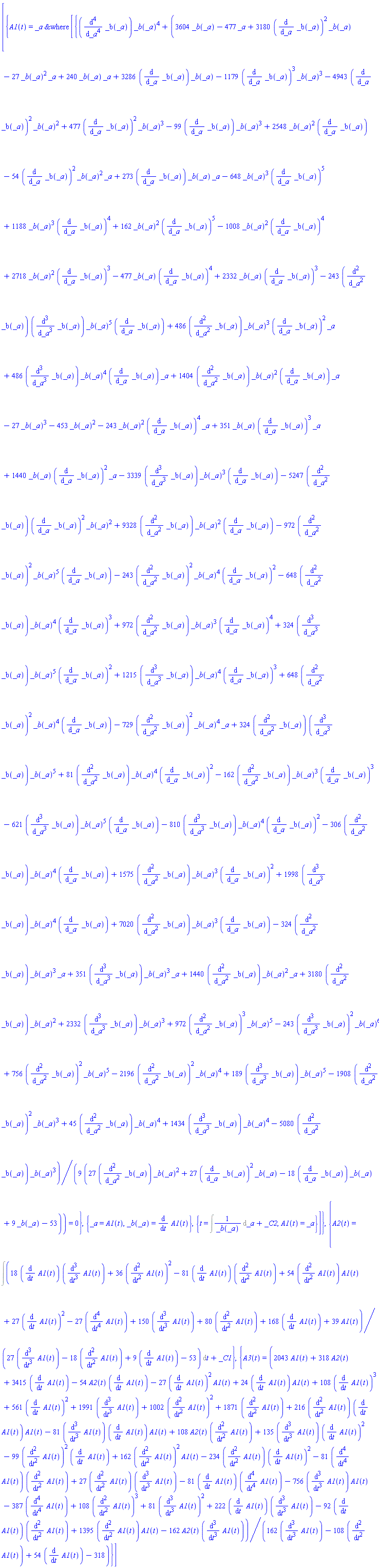 [{A1(t) = ODESolStruc(_a, [{(diff(diff(diff(diff(_b(_a), _a), _a), _a), _a))*_b(_a)^4+(1/9)*(3604*_b(_a)-243*(diff(diff(_b(_a), _a), _a))*(diff(diff(diff(_b(_a), _a), _a), _a))*_b(_a)^5*(diff(_b(_a), _a))+486*(diff(diff(_b(_a), _a), _a))*_b(_a)^3*(diff(_b(_a), _a))^2*_a+486*(diff(diff(diff(_b(_a), _a), _a), _a))*_b(_a)^4*(diff(_b(_a), _a))*_a+1404*(diff(diff(_b(_a), _a), _a))*_b(_a)^2*(diff(_b(_a), _a))*_a-477*_a+3180*(diff(diff(_b(_a), _a), _a))*_b(_a)^2+3180*(diff(_b(_a), _a))^2*_b(_a)+2332*(diff(diff(diff(_b(_a), _a), _a), _a))*_b(_a)^3-27*_b(_a)^2*_a+240*_b(_a)*_a+3286*(diff(_b(_a), _a))*_b(_a)-1179*(diff(_b(_a), _a))^3*_b(_a)^3-4943*(diff(_b(_a), _a))^2*_b(_a)^2+477*(diff(_b(_a), _a))^2*_b(_a)^3-99*(diff(_b(_a), _a))*_b(_a)^3+2548*_b(_a)^2*(diff(_b(_a), _a))-3339*(diff(diff(diff(_b(_a), _a), _a), _a))*_b(_a)^3*(diff(_b(_a), _a))-5247*(diff(diff(_b(_a), _a), _a))*(diff(_b(_a), _a))^2*_b(_a)^2+9328*(diff(diff(_b(_a), _a), _a))*_b(_a)^2*(diff(_b(_a), _a))-54*(diff(_b(_a), _a))^2*_b(_a)^2*_a+273*(diff(_b(_a), _a))*_b(_a)*_a+972*(diff(diff(_b(_a), _a), _a))^3*_b(_a)^5-243*(diff(diff(diff(_b(_a), _a), _a), _a))^2*_b(_a)^6-648*_b(_a)^3*(diff(_b(_a), _a))^5+756*(diff(diff(_b(_a), _a), _a))^2*_b(_a)^5+1188*_b(_a)^3*(diff(_b(_a), _a))^4+162*_b(_a)^2*(diff(_b(_a), _a))^5-2196*(diff(diff(_b(_a), _a), _a))^2*_b(_a)^4+189*(diff(diff(diff(_b(_a), _a), _a), _a))*_b(_a)^5-1008*_b(_a)^2*(diff(_b(_a), _a))^4-1908*(diff(diff(_b(_a), _a), _a))^2*_b(_a)^3+45*(diff(diff(_b(_a), _a), _a))*_b(_a)^4+1434*(diff(diff(diff(_b(_a), _a), _a), _a))*_b(_a)^4+2718*_b(_a)^2*(diff(_b(_a), _a))^3-477*_b(_a)*(diff(_b(_a), _a))^4-5080*(diff(diff(_b(_a), _a), _a))*_b(_a)^3+2332*_b(_a)*(diff(_b(_a), _a))^3-27*_b(_a)^3-453*_b(_a)^2-972*(diff(diff(_b(_a), _a), _a))^2*_b(_a)^5*(diff(_b(_a), _a))-243*(diff(diff(_b(_a), _a), _a))^2*_b(_a)^4*(diff(_b(_a), _a))^2-648*(diff(diff(_b(_a), _a), _a))*_b(_a)^4*(diff(_b(_a), _a))^3+972*(diff(diff(_b(_a), _a), _a))*_b(_a)^3*(diff(_b(_a), _a))^4+324*(diff(diff(diff(_b(_a), _a), _a), _a))*_b(_a)^5*(diff(_b(_a), _a))^2+1215*(diff(diff(diff(_b(_a), _a), _a), _a))*_b(_a)^4*(diff(_b(_a), _a))^3+648*(diff(diff(_b(_a), _a), _a))^2*_b(_a)^4*(diff(_b(_a), _a))-729*(diff(diff(_b(_a), _a), _a))^2*_b(_a)^4*_a+324*(diff(diff(_b(_a), _a), _a))*(diff(diff(diff(_b(_a), _a), _a), _a))*_b(_a)^5+81*(diff(diff(_b(_a), _a), _a))*_b(_a)^4*(diff(_b(_a), _a))^2-162*(diff(diff(_b(_a), _a), _a))*_b(_a)^3*(diff(_b(_a), _a))^3-621*(diff(diff(diff(_b(_a), _a), _a), _a))*_b(_a)^5*(diff(_b(_a), _a))-810*(diff(diff(diff(_b(_a), _a), _a), _a))*_b(_a)^4*(diff(_b(_a), _a))^2-243*_b(_a)^2*(diff(_b(_a), _a))^4*_a-306*(diff(diff(_b(_a), _a), _a))*_b(_a)^4*(diff(_b(_a), _a))+1575*(diff(diff(_b(_a), _a), _a))*_b(_a)^3*(diff(_b(_a), _a))^2+1998*(diff(diff(diff(_b(_a), _a), _a), _a))*_b(_a)^4*(diff(_b(_a), _a))+7020*(diff(diff(_b(_a), _a), _a))*_b(_a)^3*(diff(_b(_a), _a))-324*(diff(diff(_b(_a), _a), _a))*_b(_a)^3*_a+351*(diff(diff(diff(_b(_a), _a), _a), _a))*_b(_a)^3*_a+351*_b(_a)*(diff(_b(_a), _a))^3*_a+1440*(diff(diff(_b(_a), _a), _a))*_b(_a)^2*_a+1440*_b(_a)*(diff(_b(_a), _a))^2*_a)/(27*(diff(diff(_b(_a), _a), _a))*_b(_a)^2+27*(diff(_b(_a), _a))^2*_b(_a)-18*(diff(_b(_a), _a))*_b(_a)+9*_b(_a)-53) = 0}, {_a = A1(t), _b(_a) = diff(A1(t), t)}, {t = Int(1/_b(_a), _a)+_C2, A1(t) = _a}])}, {A2(t) = Int((18*(diff(A1(t), t))*(diff(diff(diff(A1(t), t), t), t))+36*(diff(diff(A1(t), t), t))^2-81*(diff(A1(t), t))*(diff(diff(A1(t), t), t))+54*(diff(diff(A1(t), t), t))*A1(t)+27*(diff(A1(t), t))^2-27*(diff(diff(diff(diff(A1(t), t), t), t), t))+150*(diff(diff(diff(A1(t), t), t), t))+80*(diff(diff(A1(t), t), t))+168*(diff(A1(t), t))+39*A1(t))/(27*(diff(diff(diff(A1(t), t), t), t))-18*(diff(diff(A1(t), t), t))+9*(diff(A1(t), t))-53), t)+_C1}, {A3(t) = (2043*A1(t)+318*A2(t)+3415*(diff(A1(t), t))+1871*(diff(diff(A1(t), t), t))-162*A2(t)*(diff(diff(diff(A1(t), t), t), t))+108*A2(t)*(diff(diff(A1(t), t), t))-54*A2(t)*(diff(A1(t), t))-27*(diff(A1(t), t))^2*A1(t)+135*(diff(diff(diff(A1(t), t), t), t))*(diff(A1(t), t))^2-99*(diff(diff(A1(t), t), t))^2*(diff(A1(t), t))+162*(diff(diff(A1(t), t), t))^2*A1(t)-234*(diff(diff(A1(t), t), t))*(diff(A1(t), t))^2-81*(diff(diff(diff(diff(A1(t), t), t), t), t))*(diff(diff(A1(t), t), t))+27*(diff(diff(A1(t), t), t))*(diff(diff(diff(A1(t), t), t), t))-81*(diff(A1(t), t))*(diff(diff(diff(diff(A1(t), t), t), t), t))-756*(diff(diff(diff(A1(t), t), t), t))*A1(t)+1395*(diff(diff(A1(t), t), t))*A1(t)+24*(diff(A1(t), t))*A1(t)+222*(diff(A1(t), t))*(diff(diff(diff(A1(t), t), t), t))-92*(diff(A1(t), t))*(diff(diff(A1(t), t), t))+1991*(diff(diff(diff(A1(t), t), t), t))-387*(diff(diff(diff(diff(A1(t), t), t), t), t))+108*(diff(A1(t), t))^3+108*(diff(diff(A1(t), t), t))^3+81*(diff(diff(diff(A1(t), t), t), t))^2+1002*(diff(diff(A1(t), t), t))^2+561*(diff(A1(t), t))^2+216*(diff(diff(A1(t), t), t))*(diff(A1(t), t))*A1(t)-81*(diff(diff(diff(A1(t), t), t), t))*(diff(A1(t), t))*A1(t))/(162*(diff(diff(diff(A1(t), t), t), t))-108*(diff(diff(A1(t), t), t))+54*(diff(A1(t), t))-318)}]