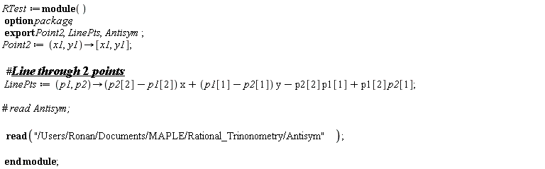 RTest := module () export Point2, LinePts, Antisym; option package;  Point2 := proc (x1, y1) options operator, arrow; [x1, y1] end proc; LinePts := proc (p1, p2) options operator, arrow; (p2[2]-p1[2])*x+(p1[1]-p2[1])*y-p2[2]*p1[1]+p1[2]*p2[1] end proc; read "/Users/Ronan/Documents/MAPLE/Rational_Trinonometry/Antisym" end module