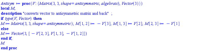 proc (V::{Matrix(3, 3, shape = antisymmetric, algebraic), Vector(3)}) local M; description "converts vector to antisymmetric matrix and back"; if type(V, Vector) then M := Matrix(3, 3, shape = antisymmetric); M[1, 2] := -V[3]; M[1, 3] := V[2]; M[2, 3] := -V[1] else M := Vector(3, [-V[2, 3], V[1, 3], -V[1, 2]]) end if; M end proc