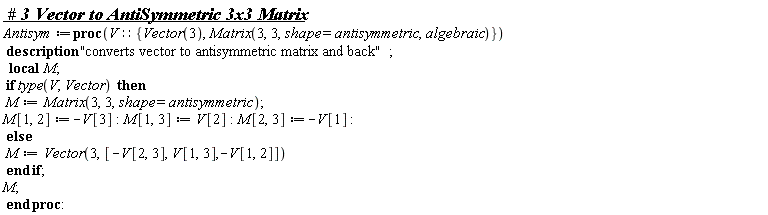 Antisym := proc (V::{Matrix(3, 3, shape = antisymmetric, algebraic), Vector(3)}) local M; description "converts vector to antisymmetric matrix and back"; if type(V, Vector) then M := Matrix(3, 3, shape = antisymmetric); M[1, 2] := -V[3]; M[1, 3] := V[2]; M[2, 3] := -V[1] else M := Vector(3, [-V[2, 3], V[1, 3], -V[1, 2]]) end if; M end proc