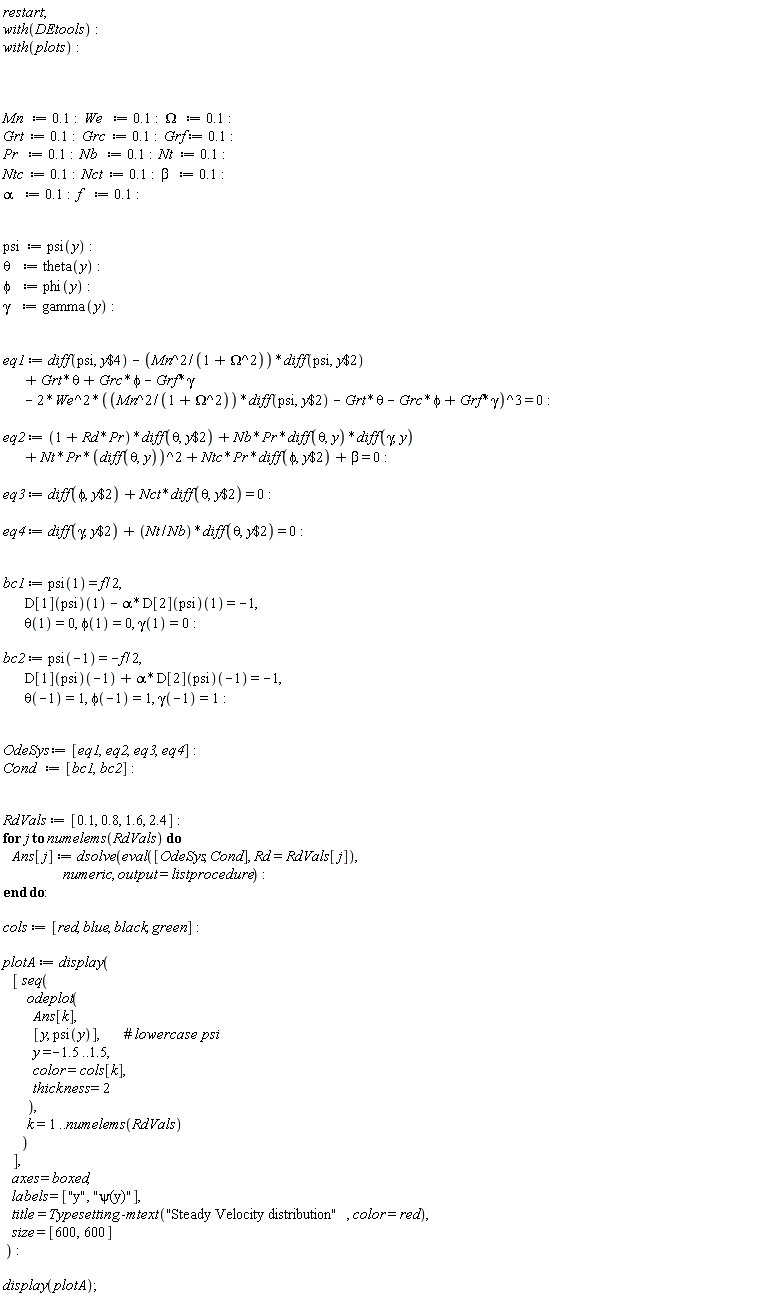 restart; with(DEtools); with(plots); Mn := .1; We := .1; Omega := .1; Grt := .1; Grc := .1; Grf := .1; Pr := .1; Nb := .1; Nt := .1; Ntc := .1; Nct := .1; beta := .1; alpha := .1; f := .1; psi := psi(y); theta := theta(y); phi := phi(y); gamma := gamma(y); eq1 := diff(psi, `$`(y, 4))-Mn^2*(diff(psi, `$`(y, 2)))/(Omega^2+1)+Grt*theta+Grc*phi-Grf*gamma-2*We^2*(Mn^2*(diff(psi, `$`(y, 2)))/(Omega^2+1)-Grt*theta-Grc*phi+Grf*gamma)^3 = 0; eq2 := (Pr*Rd+1)*(diff(theta, `$`(y, 2)))+Nb*Pr*(diff(theta, y))*(diff(gamma, y))+Nt*Pr*(diff(theta, y))^2+Ntc*Pr*(diff(phi, `$`(y, 2)))+beta = 0; eq3 := diff(phi, `$`(y, 2))+Nct*(diff(theta, `$`(y, 2))) = 0; eq4 := diff(gamma, `$`(y, 2))+Nt*(diff(theta, `$`(y, 2)))/Nb = 0; bc1 := psi(1) = (1/2)*f, (D[1](psi))(1)-alpha*(D[2](psi))(1) = -1, theta(1) = 0, phi(1) = 0, gamma(1) = 0; bc2 := psi(-1) = -(1/2)*f, (D[1](psi))(-1)+alpha*(D[2](psi))(-1) = -1, theta(-1) = 1, phi(-1) = 1, gamma(-1) = 1; OdeSys := [eq1, eq2, eq3, eq4]; Cond := [bc1, bc2]; RdVals := [.1, .8, 1.6, 2.4]; for j to numelems(RdVals) do Ans[j] := dsolve(eval([OdeSys, Cond], Rd = RdVals[j]), numeric, output = listprocedure) end do; cols := [red, blue, black, green]; plotA := display([seq(odeplot(Ans[k], [y, psi(y)], y = -1.5 .. 1.5, color = cols[k], thickness = 2), k = 1 .. numelems(RdVals))], axes = boxed, labels = ["y", "&psi;(y)"], title = Typesetting:-mtext("Steady Velocity distribution", color = red), size = [600, 600]); display(plotA)