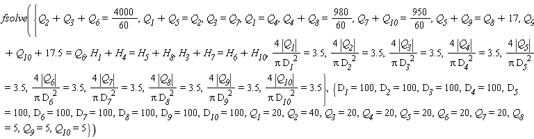 fsolve({Q__1 = Q__4, Q__3 = Q__7, 4*abs(Q__1)/(Pi*D__1^2) = 3.5, 4*abs(Q__10)/(Pi*D__10^2) = 3.5, 4*abs(Q__2)/(Pi*D__2^2) = 3.5, 4*abs(Q__3)/(Pi*D__3^2) = 3.5, 4*abs(Q__4)/(Pi*D__4^2) = 3.5, 4*abs(Q__5)/(Pi*D__5^2) = 3.5, 4*abs(Q__6)/(Pi*D__6^2) = 3.5, 4*abs(Q__7)/(Pi*D__7^2) = 3.5, 4*abs(Q__8)/(Pi*D__8^2) = 3.5, 4*abs(Q__9)/(Pi*D__9^2) = 3.5, H__1+H__4 = H__5+H__8, H__3+H__7 = H__6+H__10, Q__1+Q__5 = Q__2, Q__4+Q__8 = 980*(1/60), Q__5+Q__9 = Q__8+17, Q__7+Q__10 = 950*(1/60), Q__2+Q__3+Q__6 = 4000*(1/60), Q__9+Q__10+17.5 = Q__6}, {D__1 = 100, D__10 = 100, D__2 = 100, D__3 = 100, D__4 = 100, D__5 = 100, D__6 = 100, D__7 = 100, D__8 = 100, D__9 = 100, Q__1 = 20, Q__10 = 5, Q__2 = 40, Q__3 = 20, Q__4 = 20, Q__5 = 20, Q__6 = 20, Q__7 = 20, Q__8 = 5, Q__9 = 5})