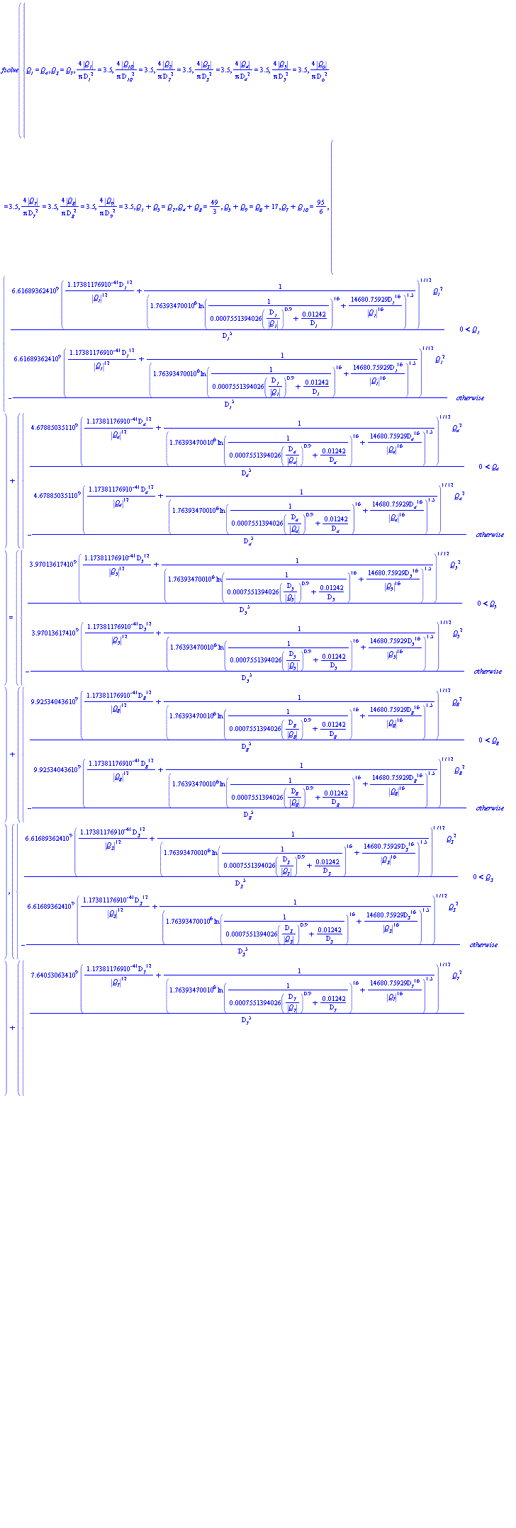 fsolve({`#msub(mi("Q"),mi("1"))` = `#msub(mi("Q"),mi("4"))`, `#msub(mi("Q"),mi("3"))` = `#msub(mi("Q"),mi("7"))`, 4*abs(`#msub(mi("Q"),mi("1"))`)/(Pi*`#msub(mi("D",fontstyle = "normal"),mi("1"))`^2) = 3.5, 4*abs(`#msub(mi("Q"),mi("10"))`)/(Pi*`#msub(mi("D",fontstyle = "normal"),mi("10"))`^2) = 3.5, 4*abs(`#msub(mi("Q"),mi("2"))`)/(Pi*`#msub(mi("D",fontstyle = "normal"),mi("2"))`^2) = 3.5, 4*abs(`#msub(mi("Q"),mi("3"))`)/(Pi*`#msub(mi("D",fontstyle = "normal"),mi("3"))`^2) = 3.5, 4*abs(`#msub(mi("Q"),mi("4"))`)/(Pi*`#msub(mi("D",fontstyle = "normal"),mi("4"))`^2) = 3.5, 4*abs(`#msub(mi("Q"),mi("5"))`)/(Pi*`#msub(mi("D",fontstyle = "normal"),mi("5"))`^2) = 3.5, 4*abs(`#msub(mi("Q"),mi("6"))`)/(Pi*`#msub(mi("D",fontstyle = "normal"),mi("6"))`^2) = 3.5, 4*abs(`#msub(mi("Q"),mi("7"))`)/(Pi*`#msub(mi("D",fontstyle = "normal"),mi("7"))`^2) = 3.5, 4*abs(`#msub(mi("Q"),mi("8"))`)/(Pi*`#msub(mi("D",fontstyle = "normal"),mi("8"))`^2) = 3.5, 4*abs(`#msub(mi("Q"),mi("9"))`)/(Pi*`#msub(mi("D",fontstyle = "normal"),mi("9"))`^2) = 3.5, `#msub(mi("Q"),mi("1"))`+`#msub(mi("Q"),mi("5"))` = `#msub(mi("Q"),mi("2"))`, `#msub(mi("Q"),mi("4"))`+`#msub(mi("Q"),mi("8"))` = 49/3, `#msub(mi("Q"),mi("5"))`+`#msub(mi("Q"),mi("9"))` = `#msub(mi("Q"),mi("8"))`+17, `#msub(mi("Q"),mi("7"))`+`#msub(mi("Q"),mi("10"))` = 95/6, piecewise(0 < `#msub(mi("Q"),mi("1"))`, 6.616893624*10^9*(1.173811769*10^(-41)*`#msub(mi("D",fontstyle = "normal"),mi("1"))`^12/abs(`#msub(mi("Q"),mi("1"))`)^12+1/(1.763934700*10^6*ln(1/(0.7551394026e-3*(`#msub(mi("D",fontstyle = "normal"),mi("1"))`/abs(`#msub(mi("Q"),mi("1"))`))^.9+0.1242e-1/`#msub(mi("D",fontstyle = "normal"),mi("1"))`))^16+14680.75929*`#msub(mi("D",fontstyle = "normal"),mi("1"))`^16/abs(`#msub(mi("Q"),mi("1"))`)^16)^1.5)^(1/12)*`#msub(mi("Q"),mi("1"))`^2/`#msub(mi("D",fontstyle = "normal"),mi("1"))`^5, -6.616893624*10^9*(1.173811769*10^(-41)*`#msub(mi("D",fontstyle = "normal"),mi("1"))`^12/abs(`#msub(mi("Q"),mi("1"))`)^12+1/(1.763934700*10^6*ln(1/(0.7551394026e-3*(`#msub(mi("D",fontstyle = "normal"),mi("1"))`/abs(`#msub(mi("Q"),mi("1"))`))^.9+0.1242e-1/`#msub(mi("D",fontstyle = "normal"),mi("1"))`))^16+14680.75929*`#msub(mi("D",fontstyle = "normal"),mi("1"))`^16/abs(`#msub(mi("Q"),mi("1"))`)^16)^1.5)^(1/12)*`#msub(mi("Q"),mi("1"))`^2/`#msub(mi("D",fontstyle = "normal"),mi("1"))`^5)+piecewise(0 < `#msub(mi("Q"),mi("4"))`, 4.678850351*10^9*(1.173811769*10^(-41)*`#msub(mi("D",fontstyle = "normal"),mi("4"))`^12/abs(`#msub(mi("Q"),mi("4"))`)^12+1/(1.763934700*10^6*ln(1/(0.7551394026e-3*(`#msub(mi("D",fontstyle = "normal"),mi("4"))`/abs(`#msub(mi("Q"),mi("4"))`))^.9+0.1242e-1/`#msub(mi("D",fontstyle = "normal"),mi("4"))`))^16+14680.75929*`#msub(mi("D",fontstyle = "normal"),mi("4"))`^16/abs(`#msub(mi("Q"),mi("4"))`)^16)^1.5)^(1/12)*`#msub(mi("Q"),mi("4"))`^2/`#msub(mi("D",fontstyle = "normal"),mi("4"))`^5, -4.678850351*10^9*(1.173811769*10^(-41)*`#msub(mi("D",fontstyle = "normal"),mi("4"))`^12/abs(`#msub(mi("Q"),mi("4"))`)^12+1/(1.763934700*10^6*ln(1/(0.7551394026e-3*(`#msub(mi("D",fontstyle = "normal"),mi("4"))`/abs(`#msub(mi("Q"),mi("4"))`))^.9+0.1242e-1/`#msub(mi("D",fontstyle = "normal"),mi("4"))`))^16+14680.75929*`#msub(mi("D",fontstyle = "normal"),mi("4"))`^16/abs(`#msub(mi("Q"),mi("4"))`)^16)^1.5)^(1/12)*`#msub(mi("Q"),mi("4"))`^2/`#msub(mi("D",fontstyle = "normal"),mi("4"))`^5) = piecewise(0 < `#msub(mi("Q"),mi("5"))`, 3.970136174*10^9*(1.173811769*10^(-41)*`#msub(mi("D",fontstyle = "normal"),mi("5"))`^12/abs(`#msub(mi("Q"),mi("5"))`)^12+1/(1.763934700*10^6*ln(1/(0.7551394026e-3*(`#msub(mi("D",fontstyle = "normal"),mi("5"))`/abs(`#msub(mi("Q"),mi("5"))`))^.9+0.1242e-1/`#msub(mi("D",fontstyle = "normal"),mi("5"))`))^16+14680.75929*`#msub(mi("D",fontstyle = "normal"),mi("5"))`^16/abs(`#msub(mi("Q"),mi("5"))`)^16)^1.5)^(1/12)*`#msub(mi("Q"),mi("5"))`^2/`#msub(mi("D",fontstyle = "normal"),mi("5"))`^5, -3.970136174*10^9*(1.173811769*10^(-41)*`#msub(mi("D",fontstyle = "normal"),mi("5"))`^12/abs(`#msub(mi("Q"),mi("5"))`)^12+1/(1.763934700*10^6*ln(1/(0.7551394026e-3*(`#msub(mi("D",fontstyle = "normal"),mi("5"))`/abs(`#msub(mi("Q"),mi("5"))`))^.9+0.1242e-1/`#msub(mi("D",fontstyle = "normal"),mi("5"))`))^16+14680.75929*`#msub(mi("D",fontstyle = "normal"),mi("5"))`^16/abs(`#msub(mi("Q"),mi("5"))`)^16)^1.5)^(1/12)*`#msub(mi("Q"),mi("5"))`^2/`#msub(mi("D",fontstyle = "normal"),mi("5"))`^5)+piecewise(0 < `#msub(mi("Q"),mi("8"))`, 9.925340436*10^9*(1.173811769*10^(-41)*`#msub(mi("D",fontstyle = "normal"),mi("8"))`^12/abs(`#msub(mi("Q"),mi("8"))`)^12+1/(1.763934700*10^6*ln(1/(0.7551394026e-3*(`#msub(mi("D",fontstyle = "normal"),mi("8"))`/abs(`#msub(mi("Q"),mi("8"))`))^.9+0.1242e-1/`#msub(mi("D",fontstyle = "normal"),mi("8"))`))^16+14680.75929*`#msub(mi("D",fontstyle = "normal"),mi("8"))`^16/abs(`#msub(mi("Q"),mi("8"))`)^16)^1.5)^(1/12)*`#msub(mi("Q"),mi("8"))`^2/`#msub(mi("D",fontstyle = "normal"),mi("8"))`^5, -9.925340436*10^9*(1.173811769*10^(-41)*`#msub(mi("D",fontstyle = "normal"),mi("8"))`^12/abs(`#msub(mi("Q"),mi("8"))`)^12+1/(1.763934700*10^6*ln(1/(0.7551394026e-3*(`#msub(mi("D",fontstyle = "normal"),mi("8"))`/abs(`#msub(mi("Q"),mi("8"))`))^.9+0.1242e-1/`#msub(mi("D",fontstyle = "normal"),mi("8"))`))^16+14680.75929*`#msub(mi("D",fontstyle = "normal"),mi("8"))`^16/abs(`#msub(mi("Q"),mi("8"))`)^16)^1.5)^(1/12)*`#msub(mi("Q"),mi("8"))`^2/`#msub(mi("D",fontstyle = "normal"),mi("8"))`^5), piecewise(0 < `#msub(mi("Q"),mi("3"))`, 6.616893624*10^9*(1.173811769*10^(-41)*`#msub(mi("D",fontstyle = "normal"),mi("3"))`^12/abs(`#msub(mi("Q"),mi("3"))`)^12+1/(1.763934700*10^6*ln(1/(0.7551394026e-3*(`#msub(mi("D",fontstyle = "normal"),mi("3"))`/abs(`#msub(mi("Q"),mi("3"))`))^.9+0.1242e-1/`#msub(mi("D",fontstyle = "normal"),mi("3"))`))^16+14680.75929*`#msub(mi("D",fontstyle = "normal"),mi("3"))`^16/abs(`#msub(mi("Q"),mi("3"))`)^16)^1.5)^(1/12)*`#msub(mi("Q"),mi("3"))`^2/`#msub(mi("D",fontstyle = "normal"),mi("3"))`^5, -6.616893624*10^9*(1.173811769*10^(-41)*`#msub(mi("D",fontstyle = "normal"),mi("3"))`^12/abs(`#msub(mi("Q"),mi("3"))`)^12+1/(1.763934700*10^6*ln(1/(0.7551394026e-3*(`#msub(mi("D",fontstyle = "normal"),mi("3"))`/abs(`#msub(mi("Q"),mi("3"))`))^.9+0.1242e-1/`#msub(mi("D",fontstyle = "normal"),mi("3"))`))^16+14680.75929*`#msub(mi("D",fontstyle = "normal"),mi("3"))`^16/abs(`#msub(mi("Q"),mi("3"))`)^16)^1.5)^(1/12)*`#msub(mi("Q"),mi("3"))`^2/`#msub(mi("D",fontstyle = "normal"),mi("3"))`^5)+piecewise(0 < `#msub(mi("Q"),mi("7"))`, 7.640530634*10^9*(1.173811769*10^(-41)*`#msub(mi("D",fontstyle = "normal"),mi("7"))`^12/abs(`#msub(mi("Q"),mi("7"))`)^12+1/(1.763934700*10^6*ln(1/(0.7551394026e-3*(`#msub(mi("D",fontstyle = "normal"),mi("7"))`/abs(`#msub(mi("Q"),mi("7"))`))^.9+0.1242e-1/`#msub(mi("D",fontstyle = "normal"),mi("7"))`))^16+14680.75929*`#msub(mi("D",fontstyle = "normal"),mi("7"))`^16/abs(`#msub(mi("Q"),mi("7"))`)^16)^1.5)^(1/12)*`#msub(mi("Q"),mi("7"))`^2/`#msub(mi("D",fontstyle = "normal"),mi("7"))`^5, -7.640530634*10^9*(1.173811769*10^(-41)*`#msub(mi("D",fontstyle = "normal"),mi("7"))`^12/abs(`#msub(mi("Q"),mi("7"))`)^12+1/(1.763934700*10^6*ln(1/(0.7551394026e-3*(`#msub(mi("D",fontstyle = "normal"),mi("7"))`/abs(`#msub(mi("Q"),mi("7"))`))^.9+0.1242e-1/`#msub(mi("D",fontstyle = "normal"),mi("7"))`))^16+14680.75929*`#msub(mi("D",fontstyle = "normal"),mi("7"))`^16/abs(`#msub(mi("Q"),mi("7"))`)^16)^1.5)^(1/12)*`#msub(mi("Q"),mi("7"))`^2/`#msub(mi("D",fontstyle = "normal"),mi("7"))`^5) = piecewise(0 < `#msub(mi("Q"),mi("6"))`, 3.970136174*10^9*(1.173811769*10^(-41)*`#msub(mi("D",fontstyle = "normal"),mi("6"))`^12/abs(`#msub(mi("Q"),mi("6"))`)^12+1/(1.763934700*10^6*ln(1/(0.7551394026e-3*(`#msub(mi("D",fontstyle = "normal"),mi("6"))`/abs(`#msub(mi("Q"),mi("6"))`))^.9+0.1242e-1/`#msub(mi("D",fontstyle = "normal"),mi("6"))`))^16+14680.75929*`#msub(mi("D",fontstyle = "normal"),mi("6"))`^16/abs(`#msub(mi("Q"),mi("6"))`)^16)^1.5)^(1/12)*`#msub(mi("Q"),mi("6"))`^2/`#msub(mi("D",fontstyle = "normal"),mi("6"))`^5, -3.970136174*10^9*(1.173811769*10^(-41)*`#msub(mi("D",fontstyle = "normal"),mi("6"))`^12/abs(`#msub(mi("Q"),mi("6"))`)^12+1/(1.763934700*10^6*ln(1/(0.7551394026e-3*(`#msub(mi("D",fontstyle = "normal"),mi("6"))`/abs(`#msub(mi("Q"),mi("6"))`))^.9+0.1242e-1/`#msub(mi("D",fontstyle = "normal"),mi("6"))`))^16+14680.75929*`#msub(mi("D",fontstyle = "normal"),mi("6"))`^16/abs(`#msub(mi("Q"),mi("6"))`)^16)^1.5)^(1/12)*`#msub(mi("Q"),mi("6"))`^2/`#msub(mi("D",fontstyle = "normal"),mi("6"))`^5)+piecewise(0 < `#msub(mi("Q"),mi("10"))`, 1.323378725*10^10*(1.173811769*10^(-41)*`#msub(mi("D",fontstyle = "normal"),mi("10"))`^12/abs(`#msub(mi("Q"),mi("10"))`)^12+1/(1.763934700*10^6*ln(1/(0.7551394026e-3*(`#msub(mi("D",fontstyle = "normal"),mi("10"))`/abs(`#msub(mi("Q"),mi("10"))`))^.9+0.1242e-1/`#msub(mi("D",fontstyle = "normal"),mi("10"))`))^16+14680.75929*`#msub(mi("D",fontstyle = "normal"),mi("10"))`^16/abs(`#msub(mi("Q"),mi("10"))`)^16)^1.5)^(1/12)*`#msub(mi("Q"),mi("10"))`^2/`#msub(mi("D",fontstyle = "normal"),mi("10"))`^5, -1.323378725*10^10*(1.173811769*10^(-41)*`#msub(mi("D",fontstyle = "normal"),mi("10"))`^12/abs(`#msub(mi("Q"),mi("10"))`)^12+1/(1.763934700*10^6*ln(1/(0.7551394026e-3*(`#msub(mi("D",fontstyle = "normal"),mi("10"))`/abs(`#msub(mi("Q"),mi("10"))`))^.9+0.1242e-1/`#msub(mi("D",fontstyle = "normal"),mi("10"))`))^16+14680.75929*`#msub(mi("D",fontstyle = "normal"),mi("10"))`^16/abs(`#msub(mi("Q"),mi("10"))`)^16)^1.5)^(1/12)*`#msub(mi("Q"),mi("10"))`^2/`#msub(mi("D",fontstyle = "normal"),mi("10"))`^5), `#msub(mi("Q"),mi("2"))`+`#msub(mi("Q"),mi("3"))`+`#msub(mi("Q"),mi("6"))` = 200/3, `#msub(mi("Q"),mi("9"))`+`#msub(mi("Q"),mi("10"))`+17.5 = `#msub(mi("Q"),mi("6"))`}, {`#msub(mi("Q"),mi("1"))` = 20, `#msub(mi("Q"),mi("10"))` = 5, `#msub(mi("Q"),mi("2"))` = 40, `#msub(mi("Q"),mi("3"))` = 20, `#msub(mi("Q"),mi("4"))` = 20, `#msub(mi("Q"),mi("5"))` = 20, `#msub(mi("Q"),mi("6"))` = 20, `#msub(mi("Q"),mi("7"))` = 20, `#msub(mi("Q"),mi("8"))` = 5, `#msub(mi("Q"),mi("9"))` = 5, `#msub(mi("D",fontstyle = "normal"),mi("1"))` = 100, `#msub(mi("D",fontstyle = "normal"),mi("10"))` = 100, `#msub(mi("D",fontstyle = "normal"),mi("2"))` = 100, `#msub(mi("D",fontstyle = "normal"),mi("3"))` = 100, `#msub(mi("D",fontstyle = "normal"),mi("4"))` = 100, `#msub(mi("D",fontstyle = "normal"),mi("5"))` = 100, `#msub(mi("D",fontstyle = "normal"),mi("6"))` = 100, `#msub(mi("D",fontstyle = "normal"),mi("7"))` = 100, `#msub(mi("D",fontstyle = "normal"),mi("8"))` = 100, `#msub(mi("D",fontstyle = "normal"),mi("9"))` = 100})