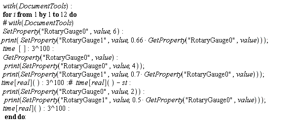 with(DocumentTools); for i to 12 do SetProperty("RotaryGauge0", value, 6); print(SetProperty("RotaryGauge1", value, .66*GetProperty("RotaryGauge0", value))); time*[]; 3^100; GetProperty("RotaryGauge0", value); print(SetProperty("RotaryGauge0", value, 4)); print(SetProperty("RotaryGauge1", value, .7*GetProperty("RotaryGauge0", value))); time[real](); 3^100; print(SetProperty("RotaryGauge0", value, 2)); print(SetProperty("RotaryGauge1", value, .5*GetProperty("RotaryGauge0", value))); time[real](); 3^100 end do