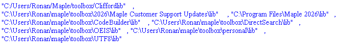 "C:/Users/Ronan/Maple/toolbox/Cliffordlib", "C:\Users\Ronan\maple\toolbox\2026\Maple Customer Support Updates\lib", "C:\Program Files\Maple 2026\lib", "C:\Users\Ronan\maple\toolbox\CodeBuilder\lib", "C:\Users\Ronan\maple\toolbox\DirectSearch\lib", "C:\Users\Ronan\maple\toolbox\OEIS\lib", "C:\Users\Ronan\maple\toolbox\personal\lib", "C:\Users\Ronan\maple\toolbox\UTF8\lib"
