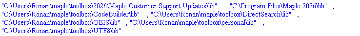 "C:\Users\Ronan\maple\toolbox\2026\Maple Customer Support Updates\lib", "C:\Program Files\Maple 2026\lib", "C:\Users\Ronan\maple\toolbox\CodeBuilder\lib", "C:\Users\Ronan\maple\toolbox\DirectSearch\lib", "C:\Users\Ronan\maple\toolbox\OEIS\lib", "C:\Users\Ronan\maple\toolbox\personal\lib", "C:\Users\Ronan\maple\toolbox\UTF8\lib"