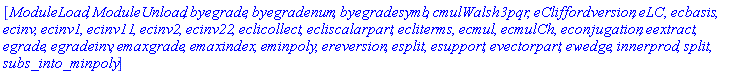 [ModuleLoad, ModuleUnload, byegrade, byegradenum, byegradesymb, cmulWalsh3pqr, eCliffordversion, eLC, ecbasis, ecinv, ecinv1, ecinv11, ecinv2, ecinv22, eclicollect, ecliscalarpart, ecliterms, ecmul, ecmulCh, econjugation, eextract, egrade, egradeinv, emaxgrade, emaxindex, eminpoly, ereversion, esplit, esupport, evectorpart, ewedge, innerprod, split, subs_into_minpoly]