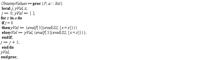 ObtainyValues := proc (P, a::list) local j, yVal, z; j := 0; yVal := []; for z in a do if j = 0 then yVal := evalf[3](eval(S2, [x = z])) else yVal := yVal, evalf[3](eval(S2, [x = z])) end if; j := j+1 end do; yVal end proc