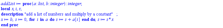proc (a::list, b::integer)::integer; local x, i, s; description "add a list of numbers and multiply by a constant"; x := b; s := 0; for i in a do s := s+a[i] end do; s := s*x end proc
