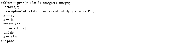 addList := proc (a::list, b::integer)::integer; local x, i, s; description "add a list of numbers and multiply by a constant"; x := b; s := 0; for i in a do s := s+a[i] end do; s := s*x end proc