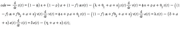 ode := diff(s(t), t) = (1-phi)*epsilon+(1-rho)*a+(1-f)*alpha*v(t)-(lambda+theta[1]+a+epsilon)*s(t)*(diff(v(t), t)) and (1-phi)*epsilon+(1-rho)*a+(1-f)*alpha*v(t)-(lambda+theta[1]+a+epsilon)*s(t)*(diff(v(t), t)) = phi*epsilon+rho*a+theta[1]*s(t)-((1-f)*alpha+f*theta[2]+a+epsilon)*v(t)*(diff(v(t), t)) and phi*epsilon+rho*a+theta[1]*s(t)-((1-f)*alpha+f*theta[2]+a+epsilon)*v(t)*(diff(v(t), t)) = phi*epsilon+rho*a+theta[1]*s(t)-((1-f)*alpha+f*theta[2]+a+epsilon)*v(t)*(diff(e(t), t)) and phi*epsilon+rho*a+theta[1]*s(t)-((1-f)*alpha+f*theta[2]+a+epsilon)*v(t)*(diff(e(t), t)) = lambda*s(t)-(delta+a+epsilon)*e(t)*(diff(i(t), t)) and lambda*s(t)-(delta+a+epsilon)*e(t)*(diff(i(t), t)) = delta*e(t)-(eta+a+epsilon)*i(t)