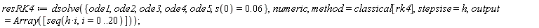 resRK4 := dsolve({ode1, ode2, ode3, ode4, ode5, s(0) = 0.6e-1}, numeric, method = classical[rk4], stepsise = h, output = Array([seq(h*i, i = 0 .. 20)]))