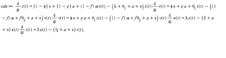 ode := diff(s(t), t) = (1-phi)*epsilon+(1-rho)*a+(1-f)*alpha*v(t)-(lambda+theta[1]+a+epsilon)*s(t)*(diff(v(t), t)) and (1-phi)*epsilon+(1-rho)*a+(1-f)*alpha*v(t)-(lambda+theta[1]+a+epsilon)*s(t)*(diff(v(t), t)) = phi*epsilon+rho*a+theta[1]*s(t)-((1-f)*alpha+f*theta[2]+a+epsilon)*v(t)*(diff(v(t), t)) and phi*epsilon+rho*a+theta[1]*s(t)-((1-f)*alpha+f*theta[2]+a+epsilon)*v(t)*(diff(v(t), t)) = phi*epsilon+rho*a+theta[1]*s(t)-((1-f)*alpha+f*theta[2]+a+epsilon)*v(t)*(diff(e(t), t)) and phi*epsilon+rho*a+theta[1]*s(t)-((1-f)*alpha+f*theta[2]+a+epsilon)*v(t)*(diff(e(t), t)) = lambda*s(t)-(delta+a+epsilon)*e(t)*(diff(i(t), t)) and lambda*s(t)-(delta+a+epsilon)*e(t)*(diff(i(t), t)) = delta*e(t)-(eta+a+epsilon)*i(t)