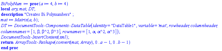 proc (a := 4, b := 4) local ary, mat, DT; description "Creates Bi Polynumbers"; mat := Matrix(a, b); DT := DocumentTools:-Components:-DataTable(identity = "DataTable1", variable = 'mat', rowheader, columnheader, columnnames = [1, beta, beta^2, beta^3], rownames = [1, alpha, alpha^2, alpha^3]); DocumentTools:-InsertContent(xml); return ArrayTools:-Reshape(convert(mat, Array), 0 .. a-1, 0 .. b-1) end proc