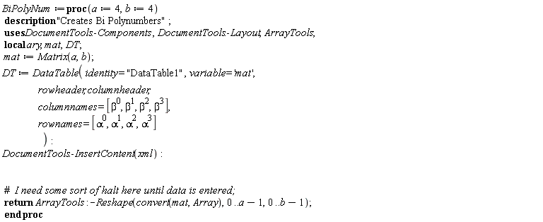 BiPolyNum := proc (a := 4, b := 4) local ary, mat, DT; description "Creates Bi Polynumbers"; mat := Matrix(a, b); DT := DataTable(identity = "DataTable1", variable = 'mat', rowheader, columnheader, columnnames = [1, beta, beta^2, beta^3], rownames = [1, alpha, alpha^2, alpha^3]); DocumentTools:-InsertContent(xml); return ArrayTools:-Reshape(convert(mat, Array), 0 .. a-1, 0 .. b-1) end proc