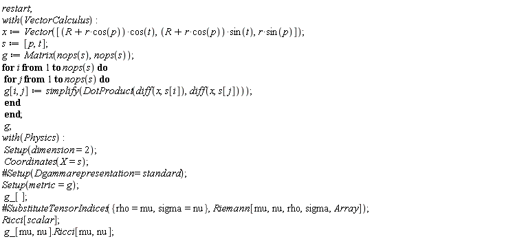 restart; with(VectorCalculus); x := Vector([VectorCalculus:-`*`(VectorCalculus:-`+`(R, VectorCalculus:-`*`(r, cos(p))), cos(t)), VectorCalculus:-`*`(VectorCalculus:-`+`(R, VectorCalculus:-`*`(r, cos(p))), sin(t)), VectorCalculus:-`*`(r, sin(p))]); s := [p, t]; g := Matrix(nops(s), nops(s)); for i to nops(s) do for j to nops(s) do g[i, j] := simplify(DotProduct(diff(x, s[i]), diff(x, s[j]))) end do end do; g; with(Physics); Setup(dimension = 2); Coordinates(X = s); Setup(metric = g); g_[]; Ricci[scalar]; g_[mu, nu].Ricci[mu, nu]