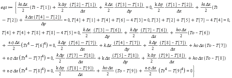 eqs := {T[4]+T[4]+T[8]+T[8]-4*T[5] = 0, (1/2)*hi*`&Delta;x`*(Ti-T[1])+(1/2)*k*`&Delta;y`*(T[2]-T[1])/`&Delta;x`+(1/2)*k*`&Delta;x`*(T[3]-T[1])/`&Delta;y` = 0, (1/2)*k*`&Delta;y`*(T[1]-T[2])/`&Delta;x`+(1/2)*hi*`&Delta;x`*(Ti-T[2])+k*`&Delta;x`*(T[4]-T[2])/`&Delta;y` = 0, (1/2)*k*`&Delta;y`*(T[8]-T[9])/`&Delta;x`+(1/2)*ho*`&Delta;x`*(To-T[9])+(1/2)*epsilon*sigma*`&Delta;x`*(Ts^4-T[9]^4) = 0, T[4]+T[1]+T[4]+T[6]-4*T[3] = 0, (1/2)*k*`&Delta;x`*(T[3]-T[6])/`&Delta;y`+(1/2)*k*`&Delta;y`*(T[7]-T[6])/`&Delta;x`+(1/2)*ho*`&Delta;x`*(To-T[6])+(1/2)*epsilon*sigma*`&Delta;x`*(Ts^4-T[6]^4) = 0, T[3]+T[2]+T[5]+T[7]-4*T[4] = 0, (1/2)*k*`&Delta;y`*(T[6]-T[7])/`&Delta;x`+k*`&Delta;x`*(T[4]-T[7])/`&Delta;y`+(1/2)*k*`&Delta;y`*(T[8]-T[7])/`&Delta;x`+ho*`&Delta;x`*(To-T[7])+epsilon*sigma*`&Delta;x`*(Ts^4-T[7]^4) = 0, (1/2)*k*`&Delta;y`*(T[7]-T[8])/`&Delta;x`+k*`&Delta;x`*(T[5]-T[8])/`&Delta;y`+(1/2)*k*`&Delta;y`*(T[9]-T[8])/`&Delta;x`+ho*`&Delta;x`*(To-T[8])+epsilon*sigma*`&Delta;x`*(Ts^4-T[8]^4) = 0}