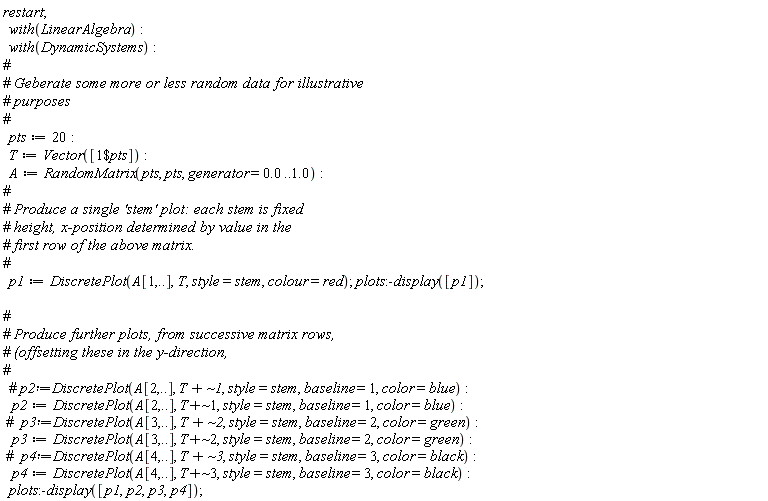 restart; with(LinearAlgebra); with(DynamicSystems); pts := 20; T := Vector([`$`(1, pts)]); A := RandomMatrix(pts, pts, generator = 0. .. 1.0); p1 := DiscretePlot(A[1, () .. ()], T, style = stem, colour = red); plots:-display([p1]); p2 := DiscretePlot(A[2, () .. ()], `~`[`+`](T, 1), style = stem, baseline = 1, color = blue); p3 := DiscretePlot(A[3, () .. ()], `~`[`+`](T, 2), style = stem, baseline = 2, color = green); p4 := DiscretePlot(A[4, () .. ()], `~`[`+`](T, 3), style = stem, baseline = 3, color = black); plots:-display([p1, p2, p3, p4])