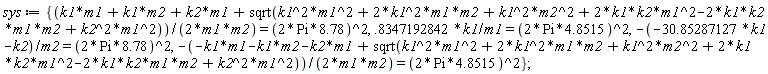 sys := {(k1*m1+k1*m2+k2*m1+sqrt(k1^2*m1^2+2*k1^2*m1*m2+k1^2*m2^2+2*k1*k2*m1^2-2*k1*k2*m1*m2+k2^2*m1^2))/(2*m1*m2) = (2*Pi*8.78)^2, .8347192842*k1/m1 = (2*Pi*4.8515)^2, -(-30.85287127*k1-k2)/m2 = (2*Pi*8.78)^2, -(-k1*m1-k1*m2-k2*m1+sqrt(k1^2*m1^2+2*k1^2*m1*m2+k1^2*m2^2+2*k1*k2*m1^2-2*k1*k2*m1*m2+k2^2*m1^2))/(2*m1*m2) = (2*Pi*4.8515)^2}