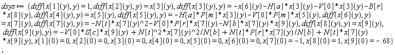 dsys := {diff(x[1](y), y) = 1, diff(x[2](y), y) = x[3](y), diff(x[3](y), y) = -x[6](y)-H[a]*x[3](y)-V[0]*x[3](y)-B[r]*x[8](y), diff(x[4](y), y) = x[5](y), diff(x[5](y), y) = -H[a]*P[m]*x[3](y)-V[0]*P[m]*x[5](y), diff(x[6](y), y) = x[7](y), diff(x[7](y), y) = -N[t]*x[7](y)^2-V[0]*P[r]*x[7](y)-N[b]*x[7](y)*x[9](y), diff(x[8](y), y) = x[9](y), diff(x[9](y), y) = -V[0]*S[c]*x[9](y)+N[t]^2*x[7](y)^2/N[b]+N[t]*P[r]*x[7](y)/N[b]+N[t]*x[7](y)*x[9](y), x[1](0) = 0, x[2](0) = 0, x[3](0) = 0, x[4](0) = 0, x[5](0) = 0, x[6](0) = 0, x[7](0) = -1, x[8](0) = 1, x[9](0) = -.68}
