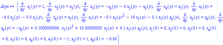 {diff(x[1](y), y) = 1, diff(x[2](y), y) = x[3](y), diff(x[3](y), y) = -x[6](y)-6*x[3](y)-x[8](y), diff(x[4](y), y) = x[5](y), diff(x[5](y), y) = -4.0*x[3](y)-.8*x[5](y), diff(x[6](y), y) = x[7](y), diff(x[7](y), y) = -.1*x[7](y)^2-10*x[7](y)-.1*x[7](y)*x[9](y), diff(x[8](y), y) = x[9](y), diff(x[9](y), y) = -x[9](y)+.1000000000*x[7](y)^2+10.00000000*x[7](y)+.1*x[7](y)*x[9](y), x[1](0) = 0, x[2](0) = 0, x[3](0) = 0, x[4](0) = 0, x[5](0) = 0, x[6](0) = 0, x[7](0) = -1, x[8](0) = 1, x[9](0) = -.68}