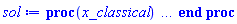 proc (x_classical) local _res, _dat, _vars, _solnproc, _xout, _ndsol, _pars, _n, _i; option `Copyright (c) 2000 by Waterloo Maple Inc. All rights reserved.`; if 1 < nargs then error "invalid input: too many arguments" end if; _EnvDSNumericSaveDigits := Digits; Digits := 15; if _EnvInFsolve = true then _xout := evalf[_EnvDSNumericSaveDigits](x_classical) else _xout := evalf(x_classical) end if; _dat := Array(1..4, {(1) = proc (_xin) local _xout, _n, _y0, _yn, _yl, _ctl, _octl, _reinit, _errcd, _fcn, _i, _yini, _pars, _ini, _par; option `Copyright (c) 2002 by the University of Waterloo. All rights reserved.`; table( [( "complex" ) = false ] ) _xout := _xin; _ctl := Array(1..9, {(1) = 9, (2) = 0., (3) = 0., (4) = .1, (5) = 50000, (6) = 0, (7) = 4, (8) = 1, (9) = 0}); _octl := Array(1..9, {(1) = 9, (2) = 0., (3) = 0., (4) = .1, (5) = 50000, (6) = 0, (7) = 4, (8) = 1, (9) = 0}); _n := trunc(_ctl[1]); _yini := Array(0..9, {(1) = 0., (2) = 0., (3) = 0., (4) = 0., (5) = 0., (6) = 0., (7) = 0., (8) = -1., (9) = 1.}); _y0 := Array(0..9, {(1) = 0., (2) = 0., (3) = 0., (4) = 0., (5) = 0., (6) = 0., (7) = 0., (8) = -1., (9) = 1.}); _yl := Array(1..9, {(1) = 0, (2) = 0, (3) = 0, (4) = 0, (5) = 0, (6) = 0, (7) = 0, (8) = 0, (9) = 0}); _yn := Array(1..9, {(1) = 0, (2) = 0, (3) = 0, (4) = 0, (5) = 0, (6) = 0, (7) = 0, (8) = 0, (9) = 0}); _fcn := proc (N, X, Y, YP) option `[Y[1] = x[1](y), Y[2] = x[2](y), Y[3] = x[3](y), Y[4] = x[4](y), Y[5] = x[5](y), Y[6] = x[6](y), Y[7] = x[7](y), Y[8] = x[8](y), Y[9] = x[9](y)]`; YP[1] := 1; YP[3] := -Y[6]-6*Y[3]-Y[8]; YP[5] := -4.0*Y[3]-.8*Y[5]; YP[7] := -.1*Y[7]^2-10*Y[7]-.1*Y[7]*Y[9]; YP[9] := -Y[9]+.1000000000*Y[7]^2+10.00000000*Y[7]+.1*Y[7]*Y[9]; YP[2] := Y[3]; YP[4] := Y[5]; YP[6] := Y[7]; YP[8] := Y[9]; 0 end proc; _pars := []; if not type(_xout, 'numeric') then if member(_xout, ["start", "left", "right"]) then return _y0[0] elif _xout = "method" then return "classical" elif _xout = "numfun" then return round(_ctl[6]) elif _xout = "initial" then return [seq(_yini[_i], _i = 0 .. _n)] elif _xout = "parameters" then return [seq(_yini[_n+_i], _i = 1 .. nops(_pars))] elif _xout = "initial_and_parameters" then return [seq(_yini[_i], _i = 0 .. _n)], [seq(_yini[_n+_i], _i = 1 .. nops(_pars))] elif _xout = "last" then if _ctl[3]-_y0[0] <> 0. then _xout := _ctl[3] elif _ctl[2]-_y0[0] <> 0. then _xout := _ctl[2] else error "no information is available on last computed point" end if elif _xout = "enginedata" then return eval(_octl, 1) elif _xout = "function" then return eval(_fcn, 1) elif type(_xin, `=`) and type(rhs(_xin), 'list') and member(lhs(_xin), {"initial", "parameters", "initial_and_parameters"}) then _ini, _par := [], []; if lhs(_xin) = "initial" then _ini := rhs(_xin) elif lhs(_xin) = "parameters" then _par := rhs(_xin) elif select(type, rhs(_xin), `=`) <> [] then _par, _ini := selectremove(type, rhs(_xin), `=`) elif nops(rhs(_xin)) < nops(_pars)+1 then error "insufficient data for specification of initial and parameters" else _par := rhs(_xin)[-nops(_pars) .. -1]; _ini := rhs(_xin)[1 .. -nops(_pars)-1] end if; _xout := lhs(_xout); if _par <> [] then `dsolve/numeric/process_parameters`(_n, _pars, _par, _yini) end if; if _ini <> [] then `dsolve/numeric/process_initial`(_n, _ini, _yini, _pars) end if; if _pars <> [] then _par := {seq(rhs(_pars[_i]) = _yini[_n+_i], _i = 1 .. nops(_pars))}; for _i from 0 to _n do _y0[_i] := subs(_par, _yini[_i]) end do; for _i from _n+1 to _n+nops(_pars) do _y0[_i] := _yini[_i] end do; for _i to nops(_pars) do _yn[_n+_i] := _y0[_n+_i] end do else for _i from 0 to _n do _y0[_i] := _yini[_i] end do end if; _octl[2] := _y0[0]; _octl[3] := _y0[0]; for _i to 9 do _ctl[_i] := _octl[_i] end do; for _i to _n+nops(_pars) do _yl[_i] := _y0[_i] end do; if _Env_smart_dsolve_numeric = true and type(_y0[0], 'numeric') then procname("right") := _y0[0]; procname("left") := _y0[0] end if; if _xout = "initial" then return [seq(_yini[_i], _i = 0 .. _n)] elif _xout = "parameters" then return [seq(_yini[_n+_i], _i = 1 .. nops(_pars))] else return [seq(_yini[_i], _i = 0 .. _n), op(_pars)], [seq(_yini[_n+_i], _i = 1 .. nops(_pars))] end if else return "procname" end if end if; if _xout-_y0[0] = 0. then return [seq(_y0[_i], _i = 0 .. _n)] end if; _reinit := false; if _xin <> "last" then if 0 < 0 and `dsolve/numeric/checkglobals`(0, table( [ ] ), _pars, _n, _yini) then _reinit := true; if _pars <> [] then _par := {seq(rhs(_pars[_i]) = _yini[_n+_i], _i = 1 .. nops(_pars))}; for _i from 0 to _n do _y0[_i] := subs(_par, _yini[_i]) end do; for _i from _n+1 to _n+nops(_pars) do _y0[_i] := _yini[_i] end do; for _i to nops(_pars) do _yn[_n+_i] := _y0[_n+_i] end do else for _i from 0 to _n do _y0[_i] := _yini[_i] end do end if end if; if _pars <> [] and select(type, {seq(_yini[_n+_i], _i = 1 .. nops(_pars))}, 'undefined') <> {} then error "parameters must be initialized before solution can be computed" end if end if; if not _reinit and _xout-_ctl[3] = 0. then [_ctl[3], seq(_yn[_i], _i = 1 .. _n)] elif not _reinit and _xout-_ctl[2] = 0. then [_ctl[2], seq(_yl[_i], _i = 1 .. _n)] else if _ctl[2]-_y0[0] = 0. or sign(_ctl[2]-_y0[0]) <> sign(_xout-_ctl[2]) or abs(_xout-_y0[0]) < abs(_xout-_ctl[2]) or _reinit then for _i to 9 do _ctl[_i] := _octl[_i] end do; for _i to _n+nops(_pars) do _yl[_i] := _y0[_i] end do; for _i to nops(_pars) do _yn[_n+_i] := _y0[_n+_i] end do end if; _ctl[3] := _xout; if Digits <= evalhf(Digits) then try _errcd := evalhf(`dsolve/numeric/classical`(_fcn, var(_ctl), _y0[0], var(_yl), var(_yn), Array(1..9, {(1) = 0, (2) = 0, (3) = 0, (4) = 0, (5) = 0, (6) = 0, (7) = 0, (8) = 0, (9) = 0}), Array(1..9, {(1) = 0, (2) = 0, (3) = 0, (4) = 0, (5) = 0, (6) = 0, (7) = 0, (8) = 0, (9) = 0}), Array(1..9, {(1) = 0, (2) = 0, (3) = 0, (4) = 0, (5) = 0, (6) = 0, (7) = 0, (8) = 0, (9) = 0}), Array(1..9, {(1) = 0, (2) = 0, (3) = 0, (4) = 0, (5) = 0, (6) = 0, (7) = 0, (8) = 0, (9) = 0}), var(Array(1..3, 1..9, {(1, 1) = 0, (1, 2) = 0, (1, 3) = 0, (1, 4) = 0, (1, 5) = 0, (1, 6) = 0, (1, 7) = 0, (1, 8) = 0, (1, 9) = 0, (2, 1) = 0, (2, 2) = 0, (2, 3) = 0, (2, 4) = 0, (2, 5) = 0, (2, 6) = 0, (2, 7) = 0, (2, 8) = 0, (2, 9) = 0, (3, 1) = 0, (3, 2) = 0, (3, 3) = 0, (3, 4) = 0, (3, 5) = 0, (3, 6) = 0, (3, 7) = 0, (3, 8) = 0, (3, 9) = 0})))) catch: userinfo(2, `dsolve/debug`, print(`Exception in classical:`, [lastexception])); if searchtext('evalhf', lastexception[2]) <> 0 or searchtext('real', lastexception[2]) <> 0 or searchtext('hardware', lastexception[2]) <> 0 then _errcd := `dsolve/numeric/classical`(_fcn, _ctl, _y0[0], _yl, _yn, Array(1..9, {(1) = 0, (2) = 0, (3) = 0, (4) = 0, (5) = 0, (6) = 0, (7) = 0, (8) = 0, (9) = 0}), Array(1..9, {(1) = 0, (2) = 0, (3) = 0, (4) = 0, (5) = 0, (6) = 0, (7) = 0, (8) = 0, (9) = 0}), Array(1..9, {(1) = 0, (2) = 0, (3) = 0, (4) = 0, (5) = 0, (6) = 0, (7) = 0, (8) = 0, (9) = 0}), Array(1..9, {(1) = 0, (2) = 0, (3) = 0, (4) = 0, (5) = 0, (6) = 0, (7) = 0, (8) = 0, (9) = 0}), Array(1..3, 1..9, {(1, 1) = 0, (1, 2) = 0, (1, 3) = 0, (1, 4) = 0, (1, 5) = 0, (1, 6) = 0, (1, 7) = 0, (1, 8) = 0, (1, 9) = 0, (2, 1) = 0, (2, 2) = 0, (2, 3) = 0, (2, 4) = 0, (2, 5) = 0, (2, 6) = 0, (2, 7) = 0, (2, 8) = 0, (2, 9) = 0, (3, 1) = 0, (3, 2) = 0, (3, 3) = 0, (3, 4) = 0, (3, 5) = 0, (3, 6) = 0, (3, 7) = 0, (3, 8) = 0, (3, 9) = 0})) else _ctl[3] := _y0[0]; _errcd := [lastexception][2 .. -1] end if end try else try _errcd := `dsolve/numeric/classical`(_fcn, _ctl, _y0[0], _yl, _yn, Array(1..9, {(1) = 0, (2) = 0, (3) = 0, (4) = 0, (5) = 0, (6) = 0, (7) = 0, (8) = 0, (9) = 0}), Array(1..9, {(1) = 0, (2) = 0, (3) = 0, (4) = 0, (5) = 0, (6) = 0, (7) = 0, (8) = 0, (9) = 0}), Array(1..9, {(1) = 0, (2) = 0, (3) = 0, (4) = 0, (5) = 0, (6) = 0, (7) = 0, (8) = 0, (9) = 0}), Array(1..9, {(1) = 0, (2) = 0, (3) = 0, (4) = 0, (5) = 0, (6) = 0, (7) = 0, (8) = 0, (9) = 0}), Array(1..3, 1..9, {(1, 1) = 0, (1, 2) = 0, (1, 3) = 0, (1, 4) = 0, (1, 5) = 0, (1, 6) = 0, (1, 7) = 0, (1, 8) = 0, (1, 9) = 0, (2, 1) = 0, (2, 2) = 0, (2, 3) = 0, (2, 4) = 0, (2, 5) = 0, (2, 6) = 0, (2, 7) = 0, (2, 8) = 0, (2, 9) = 0, (3, 1) = 0, (3, 2) = 0, (3, 3) = 0, (3, 4) = 0, (3, 5) = 0, (3, 6) = 0, (3, 7) = 0, (3, 8) = 0, (3, 9) = 0})) catch: _ctl[3] := _y0[0]; _errcd := [lastexception][2 .. -1] end try end if; if type(_errcd, 'list') or _errcd < 0 then userinfo(2, {dsolve, `dsolve/classical`}, `Last values returned:`); userinfo(2, {dsolve, `dsolve/classical`}, ` t =`, _ctl[2]); userinfo(2, {dsolve, `dsolve/classical`}, ` y =`, _yl[1]); for _i from 2 to _n do userinfo(2, {dsolve, `dsolve/classical`}, `	 `, _yl[_i]) end do; if type(_errcd, 'list') then error op(_errcd) elif _errcd+1. = 0. then Rounding := `if`(_y0[0] < _xout, -infinity, infinity); error "cannot evaluate the solution past %1, maxfun limit exceeded (see ?dsolve,maxfun for details)", evalf[8](_ctl[3]) else Rounding := `if`(_y0[0] < _xout, -infinity, infinity); error "cannot evaluate the solution past %1, unknown error code returned from classical %2", evalf[8](_ctl[3]), trunc(_errcd) end if end if; if _Env_smart_dsolve_numeric = true then if _y0[0] < _xout and procname("right") < _xout then procname("right") := _xout elif _xout < _y0[0] and _xout < procname("left") then procname("left") := _xout end if end if; [_xout, seq(_yn[_i], _i = 1 .. _n)] end if end proc, (2) = Array(0..0, {}), (3) = [y, x[1](y), x[2](y), x[3](y), x[4](y), x[5](y), x[6](y), x[7](y), x[8](y), x[9](y)], (4) = []}); _vars := _dat[3]; _pars := map(rhs, _dat[4]); _n := nops(_vars)-1; _solnproc := _dat[1]; if not type(_xout, 'numeric') then if member(x_classical, ["start", 'start', "method", 'method', "left", 'left', "right", 'right', "leftdata", "rightdata", "enginedata", "eventstop", 'eventstop', "eventclear", 'eventclear', "eventstatus", 'eventstatus', "eventcount", 'eventcount', "laxtol", 'laxtol', "numfun", 'numfun', NULL]) then _res := _solnproc(convert(x_classical, 'string')); if 1 < nops([_res]) then return _res elif type(_res, 'array') then return eval(_res, 1) elif _res <> "procname" then return _res end if elif member(x_classical, ["last", 'last', "initial", 'initial', "parameters", 'parameters', "initial_and_parameters", 'initial_and_parameters', NULL]) then _xout := convert(x_classical, 'string'); _res := _solnproc(_xout); if _xout = "parameters" then return [seq(_pars[_i] = _res[_i], _i = 1 .. nops(_pars))] elif _xout = "initial_and_parameters" then return [seq(_vars[_i+1] = [_res][1][_i+1], _i = 0 .. _n), seq(_pars[_i] = [_res][2][_i], _i = 1 .. nops(_pars))] else return [seq(_vars[_i+1] = _res[_i+1], _i = 0 .. _n)] end if elif type(_xout, `=`) and member(lhs(_xout), ["initial", 'initial', "parameters", 'parameters', "initial_and_parameters", 'initial_and_parameters', NULL]) then _xout := convert(lhs(x_classical), 'string') = rhs(x_classical); if type(rhs(_xout), 'list') then _res := _solnproc(_xout) else error "initial and/or parameter values must be specified in a list" end if; if lhs(_xout) = "initial" then return [seq(_vars[_i+1] = _res[_i+1], _i = 0 .. _n)] elif lhs(_xout) = "parameters" then return [seq(_pars[_i] = _res[_i], _i = 1 .. nops(_pars))] else return [seq(_vars[_i+1] = [_res][1][_i+1], _i = 0 .. _n), seq(_pars[_i] = [_res][2][_i], _i = 1 .. nops(_pars))] end if elif type(_xout, `=`) and member(lhs(_xout), ["eventdisable", 'eventdisable', "eventenable", 'eventenable', "eventfired", 'eventfired', "direction", 'direction', NULL]) then return _solnproc(convert(lhs(x_classical), 'string') = rhs(x_classical)) elif _xout = "solnprocedure" then return eval(_solnproc) elif _xout = "sysvars" then return _vars end if; if procname <> unknown then return ('procname')(x_classical) else _ndsol := 1; _ndsol := _ndsol; _ndsol := pointto(_dat[2][0]); return ('_ndsol')(x_classical) end if end if; try _res := _solnproc(_xout); [seq(_vars[_i+1] = _res[_i+1], _i = 0 .. _n)] catch: error  end try end proc